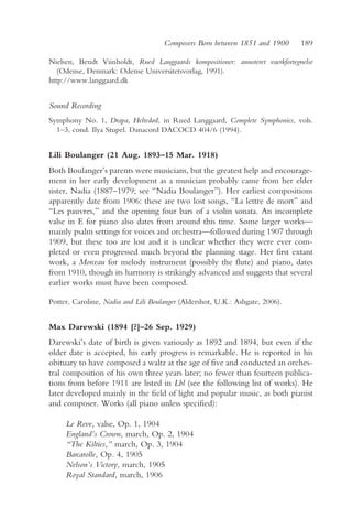 Composers Born between 1851 and 1900      189

Nielsen, Bendt Viinholdt, Rued Langgaards kompositioner: annoteret vaerkfortegnelse
   (Odense, Denmark: Odense Universitetsvorlag, 1991).
http://www.langgaard.dk


Sound Recording
Symphony No. 1, Drapa, Heltedød, in Rued Langgaard, Complete Symphonies, vols.
  1–3, cond. Ilya Stupel. Danacord DACOCD 404/6 (1994).


Lili Boulanger (21 Aug. 1893–15 Mar. 1918)
Both Boulanger’s parents were musicians, but the greatest help and encourage-
ment in her early development as a musician probably came from her elder
sister, Nadia (1887–1979; see “Nadia Boulanger”). Her earliest compositions
apparently date from 1906: these are two lost songs, “La lettre de mort” and
“Les pauvres,” and the opening four bars of a violin sonata. An incomplete
valse in E for piano also dates from around this time. Some larger works—
mainly psalm settings for voices and orchestra—followed during 1907 through
1909, but these too are lost and it is unclear whether they were ever com-
pleted or even progressed much beyond the planning stage. Her first extant
work, a Morceau for melody instrument (possibly the flute) and piano, dates
from 1910, though its harmony is strikingly advanced and suggests that several
earlier works must have been composed.

Potter, Caroline, Nadia and Lili Boulanger (Aldershot, U.K.: Ashgate, 2006).


Max Darewski (1894 [?]–26 Sep. 1929)
Darewski’s date of birth is given variously as 1892 and 1894, but even if the
older date is accepted, his early progress is remarkable. He is reported in his
obituary to have composed a waltz at the age of five and conducted an orches-
tral composition of his own three years later; no fewer than fourteen publica-
tions from before 1911 are listed in Lbl (see the following list of works). He
later developed mainly in the field of light and popular music, as both pianist
and composer. Works (all piano unless specified):

     Le Reve, valse, Op. 1, 1904
     England’s Crown, march, Op. 2, 1904
     “The Kilties,” march, Op. 3, 1904
     Barcarolle, Op. 4, 1905
     Nelson’s Victory, march, 1905
     Royal Standard, march, 1906
 