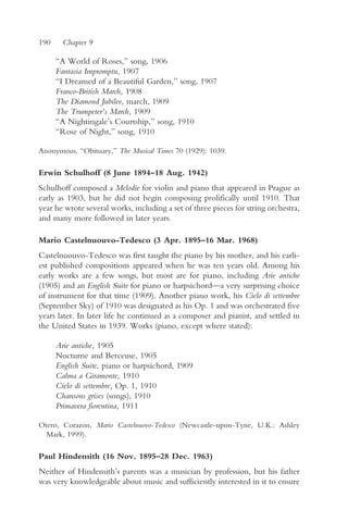 190     Chapter 9

      “A World of Roses,” song, 1906
      Fantasia Impromptu, 1907
      “I Dreamed of a Beautiful Garden,” song, 1907
      Franco-British March, 1908
      The Diamond Jubilee, march, 1909
      The Trumpeter’s March, 1909
      “A Nightingale’s Courtship,” song, 1910
      “Rose of Night,” song, 1910

Anonymous, “Obituary,” The Musical Times 70 (1929): 1039.

Erwin Schulhoff (8 June 1894–18 Aug. 1942)
Schulhoff composed a Melodie for violin and piano that appeared in Prague as
early as 1903, but he did not begin composing prolifically until 1910. That
year he wrote several works, including a set of three pieces for string orchestra,
and many more followed in later years.

Mario Castelnuouvo-Tedesco (3 Apr. 1895–16 Mar. 1968)
Castelnuouvo-Tedesco was first taught the piano by his mother, and his earli-
est published compositions appeared when he was ten years old. Among his
early works are a few songs, but most are for piano, including Arie antiche
(1905) and an English Suite for piano or harpsichord—a very surprising choice
of instrument for that time (1909). Another piano work, his Cielo di settembre
(September Sky) of 1910 was designated as his Op. 1 and was orchestrated five
years later. In later life he continued as a composer and pianist, and settled in
the United States in 1939. Works (piano, except where stated):

      Arie antiche, 1905
      Nocturne and Berceuse, 1905
      English Suite, piano or harpsichord, 1909
      Calma a Giramonte, 1910
      Cielo di settembre, Op. 1, 1910
      Chansons grises (songs), 1910
      Primavera fiorentina, 1911

Otero, Corazon, Mario Castelnuovo-Tedesco (Newcastle-upon-Tyne, U.K.: Ashley
  Mark, 1999).

Paul Hindemith (16 Nov. 1895–28 Dec. 1963)
Neither of Hindemith’s parents was a musician by profession, but his father
was very knowledgeable about music and sufficiently interested in it to ensure
 