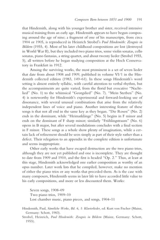 Composers Born between 1851 and 1900          191

that Hindemith, along with his younger brother and sister, received intensive
musical training from an early age. Hindemith appears to have begun compos-
ing around the age of nine; a fragment of one of his manuscripts, from circa
1904 or 1905, is reproduced in Heinrich Strobel’s Paul Hindemith: Zeugnis in
Bildern (1955, 4). Most of his later childhood compositions are lost (destroyed
in World War II), but they included two piano trios, some violin sonatas, cello
sonatas, piano fantasias, a string quartet, and about twenty lieder (Strobel 1955,
5), all written before he began studying composition at the Hoch Conserva-
tory in Frankfurt in 1912.
      Among the surviving works, the most prominent is a set of seven lieder
that date from about 1908 and 1909, published in volume VI/1 in the Hin-
demith collected edition (1983, 149–61). In these songs Hindemith’s word
setting is almost entirely syllabic, with careful attention to verbal rhythm, but
the accompaniments are quite varied, from the florid but evocative “Nacht-
lied” (No. 1) to the whimsical “Georgslied” (No. 7). “Mein Sterben” (No.
4) is noteworthy for Hindemith’s experimental and forward-looking use of
dissonance, with several unusual combinations that arise from the relatively
independent lines of voice and piano. Another interesting feature of these
songs is that not all end in the same key as they began. “Die Rosen” (No. 2)
ends in the dominant, while “Heimatklänge” (No. 5) begins in F minor and
ends on the dominant of F sharp minor; similarly “Frühlingstraum” (No. 6)
opens in B major, but after several modulations concludes with a final section
in F minor. These songs as a whole show plenty of imagination, while a cer-
tain lack of refinement should be seen simply as part of their style rather than a
defect. Their relegation to an appendix in the complete edition is unfortunate
and seems inappropriate.
      Other early works that have escaped destruction are the two piano trios,
although they are not yet published and one is incomplete. They are thought
to date from 1909 and 1910, and the first is headed “Op. 2.” Thus, at least at
this stage, Hindemith acknowledged one earlier composition as worthy of an
opus number. Later work lists that he compiled, however, make no mention
of either the piano trios or any works that preceded them. As is the case with
many composers, Hindemith seems in later life to have accorded little value to
his early compositions, and more or less discounted them. Works:

     Seven songs, 1908–09
     Two piano trios, 1909–10
     Lost chamber music, piano pieces, and songs, 1904–11

Hindemith, Paul, Sämtliche Werke, Bd. 6, 1: Klavierlieder, ed. Kurt von Fischer (Mainz,
   Germany: Schott, 1983).
Strobel, Heinrich, Paul Hindemith: Zeugnis in Bildern (Mainz, Germany: Schott,
   1955).
 