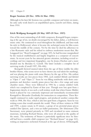 192    Chapter 9

Roger Sessions (28 Dec. 1896–16 Mar. 1985)
Although in his later life Sessions was a prolific composer and writer on music,
his only early work listed is an unpublished opera, Lancelot and Elaine, dating
from 1910.


Erich Wolfgang Korngold (28 May 1897–29 Nov. 1957)
One of the most outstanding of all child composers, Korngold began compos-
ing at the age of six, no doubt encouraged by his father, Julius, a well-known
music critic. He continued to excel throughout his childhood, and later took
his style to Hollywood, where it became the archetypal norm for film scores
toward the middle of the century. Yet by the time he died his adherence to
a late-Romantic style and his refusal to embrace modernism meant that, like
Langgaard (see “Rued Langgaard” on page 187), he had become marginalized
by the musical establishment and largely forgotten as a composer of concert
music. In recent years he has attracted greater attention, including several re-
cordings and two important biographies, one by Jessica Duchen and a more
detailed one by Brendan G. Carroll. The latter includes a complete list of
surviving works (Carroll 1997, 396–406).
      Korngold showed musical talent from the age of three (unlike his elder
brother Hanns, who seems never to have shown any real talent for anything),
and was playing the piano with some fluency by the age of five. His earliest
surviving works are two pieces from 1905, each entitled Melodie and labeled
as “Opus 1” and “Opus 2.” Soon he was filling notebooks with short com-
positions and sketches—mainly piano pieces but also a few songs and some
chamber music. These were followed in 1906 by a cantata entitled Gold,
which was completed by Easter of that year. Though now lost apart from a
fragmentary sketch, it was such a well-written work that when Gustav Mahler
heard it played he was extremely impressed and immediately recommended
Korngold to Alexander Zemlinsky for instruction in composition. There Ko-
rngold continued to make rapid progress, and produced another cantata-like
work in 1908, Die Nixe, which is also lost apart from a fragment. Soon he was
writing scores that would astonish the world. Three of these written in 1908
and 1909, a piano sonata in D minor, a group of six pictorial piano pieces
entitled Don Quixote, and a two-act ballet pantomime, Der Schneemann (The
Snowman), were printed privately in 1909 and circulated to some eminent
musicians, including Richard Strauss, who were all amazed at the quality of
the music. The testimony of Strauss is particularly significant since he him-
self had been a notable child composer (see “Richard Strauss” on page 161),
writing an impressive orchestral Festmarsch at the age of eleven. Of Korngold,
 
