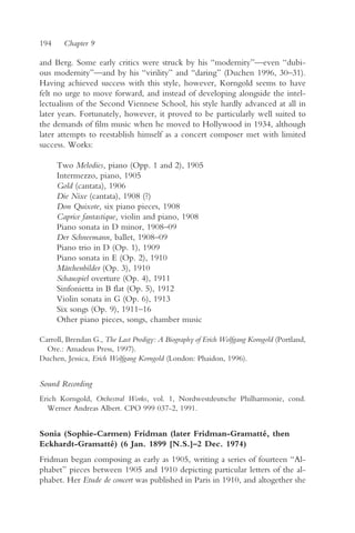 194     Chapter 9

and Berg. Some early critics were struck by his “modernity”—even “dubi-
ous modernity”—and by his “virility” and “daring” (Duchen 1996, 30–31).
Having achieved success with this style, however, Korngold seems to have
felt no urge to move forward, and instead of developing alongside the intel-
lectualism of the Second Viennese School, his style hardly advanced at all in
later years. Fortunately, however, it proved to be particularly well suited to
the demands of film music when he moved to Hollywood in 1934, although
later attempts to reestablish himself as a concert composer met with limited
success. Works:

      Two Melodies, piano (Opp. 1 and 2), 1905
      Intermezzo, piano, 1905
      Gold (cantata), 1906
      Die Nixe (cantata), 1908 (?)
      Don Quixote, six piano pieces, 1908
      Caprice fantastique, violin and piano, 1908
      Piano sonata in D minor, 1908–09
      Der Schneemann, ballet, 1908–09
      Piano trio in D (Op. 1), 1909
      Piano sonata in E (Op. 2), 1910
      Märchenbilder (Op. 3), 1910
      Schauspiel overture (Op. 4), 1911
      Sinfonietta in B flat (Op. 5), 1912
      Violin sonata in G (Op. 6), 1913
      Six songs (Op. 9), 1911–16
      Other piano pieces, songs, chamber music

Carroll, Brendan G., The Last Prodigy: A Biography of Erich Wolfgang Korngold (Portland,
  Ore.: Amadeus Press, 1997).
Duchen, Jessica, Erich Wolfgang Korngold (London: Phaidon, 1996).


Sound Recording
Erich Korngold, Orchestral Works, vol. 1, Nordwestdeutsche Philharmonie, cond.
  Werner Andreas Albert. CPO 999 037-2, 1991.


Sonia (Sophie-Carmen) Fridman (later Fridman-Gramatté, then
Eckhardt-Gramatté) (6 Jan. 1899 [N.S.]–2 Dec. 1974)
Fridman began composing as early as 1905, writing a series of fourteen “Al-
phabet” pieces between 1905 and 1910 depicting particular letters of the al-
phabet. Her Etude de concert was published in Paris in 1910, and altogether she
 