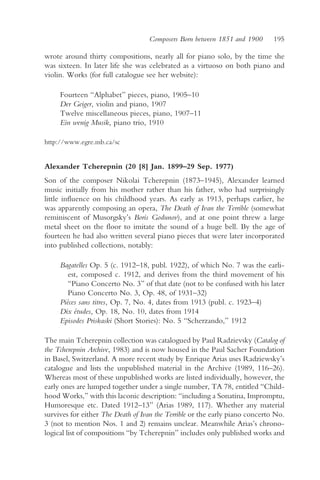 Composers Born between 1851 and 1900       195

wrote around thirty compositions, nearly all for piano solo, by the time she
was sixteen. In later life she was celebrated as a virtuoso on both piano and
violin. Works (for full catalogue see her website):

     Fourteen “Alphabet” pieces, piano, 1905–10
     Der Geiger, violin and piano, 1907
     Twelve miscellaneous pieces, piano, 1907–11
     Ein wenig Musik, piano trio, 1910

http://www.egre.mb.ca/sc


Alexander Tcherepnin (20 [8] Jan. 1899–29 Sep. 1977)
Son of the composer Nikolai Tcherepnin (1873–1945), Alexander learned
music initially from his mother rather than his father, who had surprisingly
little influence on his childhood years. As early as 1913, perhaps earlier, he
was apparently composing an opera, The Death of Ivan the Terrible (somewhat
reminiscent of Musorgsky’s Boris Godunov), and at one point threw a large
metal sheet on the floor to imitate the sound of a huge bell. By the age of
fourteen he had also written several piano pieces that were later incorporated
into published collections, notably:

     Bagatelles Op. 5 (c. 1912–18, publ. 1922), of which No. 7 was the earli-
        est, composed c. 1912, and derives from the third movement of his
        “Piano Concerto No. 3” of that date (not to be confused with his later
        Piano Concerto No. 3, Op. 48, of 1931–32)
     Pièces sans titres, Op. 7, No. 4, dates from 1913 (publ. c. 1923–4)
     Dix études, Op. 18, No. 10, dates from 1914
     Episodes Priskaski (Short Stories): No. 5 “Scherzando,” 1912

The main Tcherepnin collection was catalogued by Paul Radzievsky (Catalog of
the Tcherepnin Archive, 1983) and is now housed in the Paul Sacher Foundation
in Basel, Switzerland. A more recent study by Enrique Arias uses Radziewsky’s
catalogue and lists the unpublished material in the Archive (1989, 116–26).
Whereas most of these unpublished works are listed individually, however, the
early ones are lumped together under a single number, TA 78, entitled “Child-
hood Works,” with this laconic description: “including a Sonatina, Impromptu,
Humoresque etc. Dated 1912–13” (Arias 1989, 117). Whether any material
survives for either The Death of Ivan the Terrible or the early piano concerto No.
3 (not to mention Nos. 1 and 2) remains unclear. Meanwhile Arias’s chrono-
logical list of compositions “by Tcherepnin” includes only published works and
 