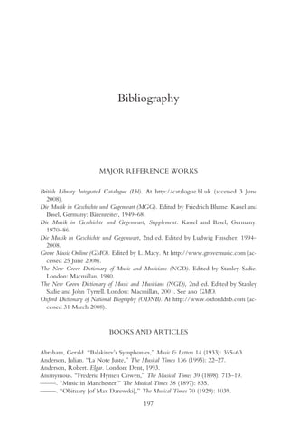 Bibliography




                       MAJOR REFERENCE WORKS

British Library Integrated Catalogue (Lbl). At http://catalogue.bl.uk (accessed 3 June
  2008).
Die Musik in Geschichte und Gegenwart (MGG). Edited by Friedrich Blume. Kassel and
  Basel, Germany: Bärenreiter, 1949–68.
Die Musik in Geschichte und Gegenwart, Supplement. Kassel and Basel, Germany:
  1970–86.
Die Musik in Geschichte und Gegenwart, 2nd ed. Edited by Ludwig Finscher, 1994–
  2008.
Grove Music Online (GMO). Edited by L. Macy. At http://www.grovemusic.com (ac-
  cessed 25 June 2008).
The New Grove Dictionary of Music and Musicians (NGD). Edited by Stanley Sadie.
  London: Macmillan, 1980.
The New Grove Dictionary of Music and Musicians (NGD), 2nd ed. Edited by Stanley
  Sadie and John Tyrrell. London: Macmillan, 2001. See also GMO.
Oxford Dictionary of National Biography (ODNB). At http://www.oxforddnb.com (ac-
  cessed 31 March 2008).


                           BOOKS AND ARTICLES

Abraham, Gerald. “Balakirev’s Symphonies,” Music & Letters 14 (1933): 355–63.
Anderson, Julian. “La Note Juste,” The Musical Times 136 (1995): 22–27.
Anderson, Robert. Elgar. London: Dent, 1993.
Anonymous. “Frederic Hymen Cowen,” The Musical Times 39 (1898): 713–19.
— —. “Music in Manchester,” The Musical Times 38 (1897): 835.
 —
— —. “Obituary [of Max Darewski],” The Musical Times 70 (1929): 1039.
 —

                                         197
 