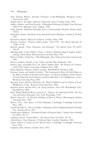 198     Bibliography

Arias, Enrique Alberto. Alexander Tcherepnin: A Bio-Bibliography. Westport, Conn.:
  Greenwood, 1989.
Arnold, Denis. The Master Musicians: Monteverdi, 3rd ed. London: Dent, 1990.
Ashbee, Andrew, and David Lasocki. A Biographical Dictionary of English Court Musicians
  1485–1714. Aldershot, U.K.: Ashgate, 1998.
Auda, Antoine. Barthélemy Beaulaigue, poète et musicien prodige. Brussels: Antoine Auda,
  1957(?).
Barrington, Daines. Miscellanies by the Honourable Daines Barrington. London: J. Nichols,
  1781.
Beaumont, Antony. Busoni the Composer. London: Faber, 1985.
Beechey, Gwilym. “Thomas Linley, Junior. 1756–1778,” The Musical Quarterly 54
  (1968): 74–82.
Bennett, Joseph. “Facts, Rumours, and Remarks,” The Musical Times 38 (1897):
  742–43.
Blacking, John. Venda Children’s Songs: A Study in Ethnomusicological Analysis. Johan-
  nesburg, South Africa: Witwatersrand University Press, 1967.
Block, Geoffrey. Charles Ives: A Bio-Bibliography. New York and London: Greenwood,
  1989.
Bowers, Faubion. Scriabin, 2 vols. Tokyo and Palo Alto: Kodansha, 1969.
Bowers, Jane, and Judith Tick, eds. Women Making Music: The Western Art Tradition,
  1150–1950. Urbana: University of Illinois Press, 1986.
Boyd, Malcolm. Domenico Scarlatti. London: Weidenfeld & Nicolson, 1986.
Boynton, Susan, and Isabelle Cochelin. “The Sociomusical Role of Child Oblates at
  the Abbey of Cluny in the Eleventh Century.” In Musical Childhoods and the Cultures
  of Youth. Edited by Susan Boynton and Roe-Min Kok, 3–24. Middletown, Conn.:
  Wesleyan University Press, 2006.
Boynton, Susan, and Roe-Min Kok, eds. Musical Childhoods and the Cultures of Youth.
  Middletown, Conn.: Wesleyan University Press, 2006.
Boynton, Susan, and Eric Rice, eds. Young Choristers, 650–1700. Woodbridge, U.K.:
  Boydell Press, 2008.
Brett, Philip, Elizabeth Wood, and Gary C. Thomas, eds. Queering the Pitch: The New
  Gay and Lesbian Musicology. New York: Routledge, 1994.
Briscoe, James R., ed. Historical Anthology of Music by Women. Bloomington: Indiana
  University Press, 1987.
Brown, Clive. Louis Spohr: A Critical Biography. Cambridge: Cambridge University
  Press, 1984.
Carroll, Brendan G. The Last Prodigy: A Biography of Erich Wolfgang Korngold. Portland,
  Ore.: Amadeus Press, 1997.
Cattell, James McKeen. “A Statistical Study of Eminent Men,” Popular Science Monthly
  62 (1903): 359–77.
Chapman, Ernest. “Ernest Bloch,” The Musical Times 75 (1934): 121–23.
Chissell, Joan. Clara Schumann: A Dedicated Spirit. London: Hamilton, 1983.
Citron, Marcia J. Gender and the Musical Canon. Cambridge: Cambridge University
  Press, 1993.
Clapham, John. Smetana. London: Dent, 1972.
 