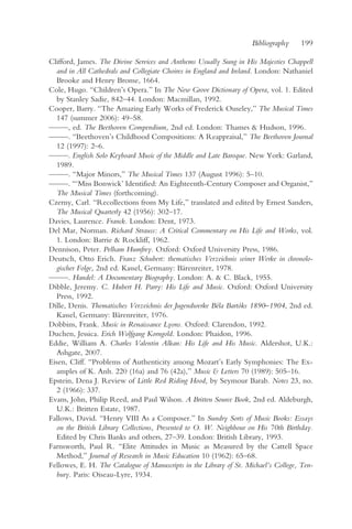 Bibliography    199

Clifford, James. The Divine Services and Anthems Usually Sung in His Majesties Chappell
  and in All Cathedrals and Collegiate Choires in England and Ireland. London: Nathaniel
  Brooke and Henry Brome, 1664.
Cole, Hugo. “Children’s Opera.” In The New Grove Dictionary of Opera, vol. 1. Edited
  by Stanley Sadie, 842–44. London: Macmillan, 1992.
Cooper, Barry. “The Amazing Early Works of Frederick Ouseley,” The Musical Times
  147 (summer 2006): 49–58.
— —, ed. The Beethoven Compendium, 2nd ed. London: Thames & Hudson, 1996.
  —
— —. “Beethoven’s Childhood Compositions: A Reappraisal,” The Beethoven Journal
  —
  12 (1997): 2–6.
— —. English Solo Keyboard Music of the Middle and Late Baroque. New York: Garland,
  —
  1989.
— —. “Major Minors,” The Musical Times 137 (August 1996): 5–10.
  —
— —. “‘Miss Bonwick’ Identified: An Eighteenth-Century Composer and Organist,”
  —
  The Musical Times (forthcoming).
Czerny, Carl. “Recollections from My Life,” translated and edited by Ernest Sanders,
  The Musical Quarterly 42 (1956): 302–17.
Davies, Laurence. Franck. London: Dent, 1973.
Del Mar, Norman. Richard Strauss: A Critical Commentary on His Life and Works, vol.
  1. London: Barrie & Rockliff, 1962.
Dennison, Peter. Pelham Humfrey. Oxford: Oxford University Press, 1986.
Deutsch, Otto Erich. Franz Schubert: thematisches Verzeichnis seiner Werke in chronolo-
  gischer Folge, 2nd ed. Kassel, Germany: Bärenreiter, 1978.
— —. Handel: A Documentary Biography. London: A. & C. Black, 1955.
  —
Dibble, Jeremy. C. Hubert H. Parry: His Life and Music. Oxford: Oxford University
  Press, 1992.
Dille, Denis. Thematisches Verzeichnis der Jugendwerke Béla Bartóks 1890–1904, 2nd ed.
  Kassel, Germany: Bärenreiter, 1976.
Dobbins, Frank. Music in Renaissance Lyons. Oxford: Clarendon, 1992.
Duchen, Jessica. Erich Wolfgang Korngold. London: Phaidon, 1996.
Eddie, William A. Charles Valentin Alkan: His Life and His Music. Aldershot, U.K.:
  Ashgate, 2007.
Eisen, Cliff. “Problems of Authenticity among Mozart’s Early Symphonies: The Ex-
  amples of K. Anh. 220 (16a) and 76 (42a),” Music & Letters 70 (1989): 505–16.
Epstein, Dena J. Review of Little Red Riding Hood, by Seymour Barab. Notes 23, no.
  2 (1966): 337.
Evans, John, Philip Reed, and Paul Wilson. A Britten Source Book, 2nd ed. Aldeburgh,
  U.K.: Britten Estate, 1987.
Fallows, David. “Henry VIII As a Composer.” In Sundry Sorts of Music Books: Essays
  on the British Library Collections, Presented to O. W. Neighbour on His 70th Birthday.
  Edited by Chris Banks and others, 27–39. London: British Library, 1993.
Farnsworth, Paul R. “Elite Attitudes in Music as Measured by the Cattell Space
  Method,” Journal of Research in Music Education 10 (1962): 65–68.
Fellowes, E. H. The Catalogue of Manuscripts in the Library of St. Michael’s College, Ten-
  bury. Paris: Oiseau-Lyre, 1934.
 