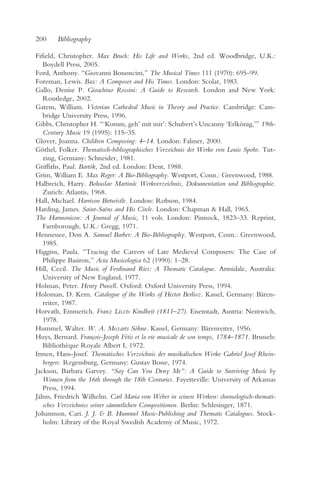 200     Bibliography

Fifield, Christopher. Max Bruch: His Life and Works, 2nd ed. Woodbridge, U.K.:
   Boydell Press, 2005.
Ford, Anthony. “Giovanni Bononcini,” The Musical Times 111 (1970): 695–99.
Foreman, Lewis. Bax: A Composer and His Times. London: Scolar, 1983.
Gallo, Denise P. Gioachino Rossini: A Guide to Research. London and New York:
   Routledge, 2002.
Gatens, William. Victorian Cathedral Music in Theory and Practice. Cambridge: Cam-
   bridge University Press, 1996.
Gibbs, Christopher H. “‘Komm, geh’ mit mir’: Schubert’s Uncanny ‘Erlkönig,’” 19th-
   Century Music 19 (1995): 115–35.
Glover, Joanna. Children Composing: 4–14. London: Falmer, 2000.
Göthel, Folker. Thematisch-bibliographisches Verzeichnis der Werke von Louis Spohr. Tut-
   zing, Germany: Schneider, 1981.
Griffiths, Paul. Bartók, 2nd ed. London: Dent, 1988.
Grim, William E. Max Reger: A Bio-Bibliography. Westport, Conn.: Greenwood, 1988.
Halbreich, Harry. Bohuslav Martinu: Werkverzeichnis, Dokumentation und Bibliographie.
                                       ˚
   Zurich: Atlantis, 1968.
Hall, Michael. Harrison Birtwistle. London: Robson, 1984.
Harding, James. Saint-Saëns and His Circle. London: Chapman & Hall, 1965.
The Harmonicon: A Journal of Music, 11 vols. London: Pinnock, 1823–33. Reprint,
   Farnborough, U.K.: Gregg, 1971.
Hennessee, Don A. Samuel Barber: A Bio-Bibliography. Westport, Conn.: Greenwood,
   1985.
Higgins, Paula. “Tracing the Careers of Late Medieval Composers: The Case of
   Philippe Basiron,” Acta Musicologica 62 (1990): 1–28.
Hill, Cecil. The Music of Ferdinand Ries: A Thematic Catalogue. Armidale, Australia:
   University of New England, 1977.
Holman, Peter. Henry Purcell. Oxford: Oxford University Press, 1994.
Holoman, D. Kern. Catalogue of the Works of Hector Berlioz. Kassel, Germany: Bären-
   reiter, 1987.
Horvath, Emmerich. Franz Liszts Kindheit (1811–27). Eisenstadt, Austria: Nentwich,
   1978.
Hummel, Walter. W. A. Mozarts Söhne. Kassel, Germany: Bärenreiter, 1956.
Huys, Bernard. François-Joseph Fétis et la vie musicale de son temps, 1784–1871. Brussels:
   Bibliothèque Royale Albert I, 1972.
Irmen, Hans-Josef. Thematisches Verzeichnis der musikalischen Werke Gabriel Josef Rhein-
   bergers. Regensburg, Germany: Gustav Bosse, 1974.
Jackson, Barbara Garvey. “Say Can You Deny Me”: A Guide to Surviving Music by
   Women from the 16th through the 18th Centuries. Fayetteville: University of Arkansas
   Press, 1994.
Jähns, Friedrich Wilhelm. Carl Maria von Weber in seinen Werken: chronologisch-themati-
   sches Verzeichniss seiner sämmtlichen Compositionen. Berlin: Schlesinger, 1871.
Johannson, Cari. J. J. & B. Hummel Music-Publishing and Thematic Catalogues. Stock-
   holm: Library of the Royal Swedish Academy of Music, 1972.
 