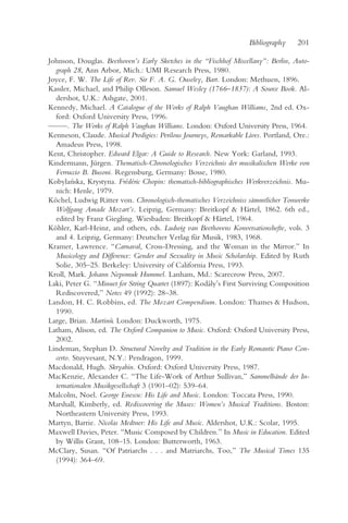 Bibliography    201

Johnson, Douglas. Beethoven’s Early Sketches in the “Fischhof Miscellany”: Berlin, Auto-
  graph 28, Ann Arbor, Mich.: UMI Research Press, 1980.
Joyce, F. W. The Life of Rev. Sir F. A. G. Ouseley, Bart. London: Methuen, 1896.
Kassler, Michael, and Philip Olleson. Samuel Wesley (1766–1837): A Source Book. Al-
  dershot, U.K.: Ashgate, 2001.
Kennedy, Michael. A Catalogue of the Works of Ralph Vaughan Williams, 2nd ed. Ox-
  ford: Oxford University Press, 1996.
— —. The Works of Ralph Vaughan Williams. London: Oxford University Press, 1964.
  —
Kenneson, Claude. Musical Prodigies: Perilous Journeys, Remarkable Lives. Portland, Ore.:
  Amadeus Press, 1998.
Kent, Christopher. Edward Elgar: A Guide to Research. New York: Garland, 1993.
Kindermann, Jürgen. Thematisch-Chronologisches Verzeichnis der musikalischen Werke von
  Ferruccio B. Busoni. Regensburg, Germany: Bosse, 1980.
Kobylan ´ska, Krystyna. Frédéric Chopin: thematisch-bibliographisches Werkverzeichnis. Mu-
  nich: Henle, 1979.
Köchel, Ludwig Ritter von. Chronologisch-thematisches Verzeichniss sämmtlicher Tonwerke
  Wolfgang Amade Mozart’s. Leipzig, Germany: Breitkopf & Härtel, 1862. 6th ed.,
  edited by Franz Giegling. Wiesbaden: Breitkopf & Härtel, 1964.
Köhler, Karl-Heinz, and others, eds. Ludwig van Beethovens Konversationshefte, vols. 3
  and 4. Leipzig, Germany: Deutscher Verlag für Musik, 1983, 1968.
Kramer, Lawrence. “Carnaval, Cross-Dressing, and the Woman in the Mirror.” In
  Musicology and Difference: Gender and Sexuality in Music Scholarship. Edited by Ruth
  Solie, 305–25. Berkeley: University of California Press, 1993.
Kroll, Mark. Johann Nepomuk Hummel. Lanham, Md.: Scarecrow Press, 2007.
Laki, Peter G. “Minuet for String Quartet (1897): Kodály’s First Surviving Composition
  Rediscovered,” Notes 49 (1992): 28–38.
Landon, H. C. Robbins, ed. The Mozart Compendium. London: Thames & Hudson,
  1990.
Large, Brian. Martinu. London: Duckworth, 1975.
                     ˚
Latham, Alison, ed. The Oxford Companion to Music. Oxford: Oxford University Press,
  2002.
Lindeman, Stephan D. Structural Novelty and Tradition in the Early Romantic Piano Con-
  certo. Stuyvesant, N.Y.: Pendragon, 1999.
Macdonald, Hugh. Skryabin. Oxford: Oxford University Press, 1987.
MacKenzie, Alexander C. “The Life-Work of Arthur Sullivan,” Sammelbände der In-
  ternationalen Musikgesellschaft 3 (1901–02): 539–64.
Malcolm, Noel. George Enescu: His Life and Music. London: Toccata Press, 1990.
Marshall, Kimberly, ed. Rediscovering the Muses: Women’s Musical Traditions. Boston:
  Northeastern University Press, 1993.
Martyn, Barrie. Nicolas Medtner: His Life and Music. Aldershot, U.K.: Scolar, 1995.
Maxwell Davies, Peter. “Music Composed by Children.” In Music in Education. Edited
  by Willis Grant, 108–15. London: Butterworth, 1963.
McClary, Susan. “Of Patriarchs . . . and Matriarchs, Too,” The Musical Times 135
  (1994): 364–69.
 