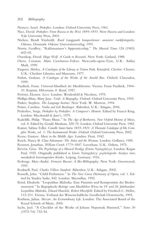 202     Bibliography

Nestyev, Israel. Prokofiev. London: Oxford University Press, 1961.
Nice, David. Prokofiev: From Russia to the West 1891–1935. New Haven and London:
  Yale University Press, 2003.
Nielsen, Bendt Viinholdt. Rued Langgaards kompositioner: annoteret vaerkfortegnelse.
  Odense, Denmark: Odense Universitetsvorlag, 1991.
Norris, Geoffrey. “Rakhmaninov’s Apprenticeship,” The Musical Times 124 (1983):
  602–05.
Ossenkop, David. Hugo Wolf: A Guide to Research. New York: Garland, 1988.
Otero, Corazon. Mario Castelnuovo-Tedesco. Newcastle-upon-Tyne, U.K.: Ashley
  Mark, 1999.
Pargeter, Shirley. A Catalogue of the Library at Tatton Park, Knutsford, Cheshire. Chester,
  U.K.: Cheshire Libraries and Museums, 1977.
Parlett, Graham. A Catalogue of the Works of Sir Arnold Bax. Oxford: Clarendon,
  1999.
Pazdírek, Franz. Universal-Handbuch der Musikliteratur. Vienna: Franz Pazdírek, 1904–
  10. Reprint, Hilversum: F. Knuf, 1957.
Perényi, Eleanor. Liszt. London: Weidenfeld & Nicolson, 1975.
Phillips-Matz, Mary Jane. Verdi: A Biography. Oxford: Oxford University Press, 1993.
Pinker, Stephen. The Language Instinct. New York: W. Morrow, 1994.
Potter, Caroline. Nadia and Lili Boulanger. Aldershot, U.K.: Ashgate, 2006.
Prokofiev, Serge, Prokofiev by Prokofiev: A Composer’s Memoir. Edited by Francis King.
  London: Macdonald & Jane’s, 1979.
Radcliffe, Philip. “Piano Music.” In The Age of Beethoven, New Oxford History of Music,
  vol. 8. Edited by Gerald Abraham, 325–75. London: Oxford University Press, 1982.
Ratner, Sabina Teller. Camille Saint-Saëns 1835–1921: A Thematic Catalogue of His Com-
  plete Works, vol. 1: The Instrumental Works. Oxford: Oxford University Press, 2002.
Reese, Gustave. Music in the Middle Ages. London: Dent, 1942.
Reich, Nancy B. Clara Schumann: The Artist and the Woman. London: Gollancz, 1985.
Rennert, Jonathan. William Crotch 1775–1847. Lavenham, U.K.: Dalton, 1975.
Révész, Géza. The Psychology of a Musical Prodigy (Erwin Nyiregyházy). London: Kegan
  Paul, 1925. Originally published as Erwin Nyiregyházy: psychologische Analyse eines
  musikalisch hervorragenden Kindes. Leipzig, Germany: 1916.
Roberge, Marc-André. Ferruccio Busoni: A Bio-Bibliography. New York: Greenwood,
  1991.
Rodmell, Paul. Charles Villiers Stanford. Aldershot, U.K.: Ashgate, 2002.
Rosselli, John. “Child Performers.” In The New Grove Dictionary of Opera, vol. 1. Ed-
  ited by Stanley Sadie, 842. London: Macmillan, 1992.
Rössl, Elisabeth. “Leopoldine Blahetka: Eine Pianistin und Komponistin der Bieder-
  meierzeit.” In Biographische Beiträge zum Musikleben Wiens im 19. und 20. Jahrhundert:
  Leopoldine Blahetka, Eduard Hanslick, Robert Hirschfeld. Edited by Friedrich C. Heller,
  112–211. Vienna: Verband der Wissenschaftliche Gesellschaft Oesterreichs, 1992.
Rushton, Julian. Mozart: An Extraordinary Life. London: The Associated Board of the
  Royal Schools of Music, 2005.
Sachs, Joel. “A Checklist of the Works of Johann Nepomuk Hummel,” Notes 30
  (1973–74): 732–54.
 