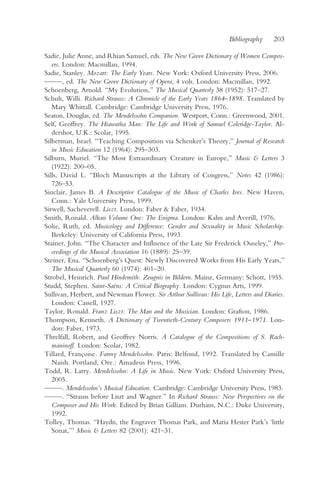 Bibliography    203

Sadie, Julie Anne, and Rhian Samuel, eds. The New Grove Dictionary of Women Compos-
   ers. London: Macmillan, 1994.
Sadie, Stanley. Mozart: The Early Years. New York: Oxford University Press, 2006.
— —, ed. The New Grove Dictionary of Opera, 4 vols. London: Macmillan, 1992.
  —
Schoenberg, Arnold. “My Evolution,” The Musical Quarterly 38 (1952): 517–27.
Schuh, Willi. Richard Strauss: A Chronicle of the Early Years 1864–1898. Translated by
   Mary Whittall. Cambridge: Cambridge University Press, 1976.
Seaton, Douglas, ed. The Mendelssohn Companion. Westport, Conn.: Greenwood, 2001.
Self, Geoffrey. The Hiawatha Man: The Life and Work of Samuel Coleridge-Taylor. Al-
   dershot, U.K.: Scolar, 1995.
Silberman, Israel. “Teaching Composition via Schenker’s Theory,” Journal of Research
   in Music Education 12 (1964): 295–303.
Silburn, Muriel. “The Most Extraordinary Creature in Europe,” Music & Letters 3
   (1922): 200–05.
Sills, David L. “Bloch Manuscripts at the Library of Congress,” Notes 42 (1986):
   726–53.
Sinclair, James B. A Descriptive Catalogue of the Music of Charles Ives. New Haven,
   Conn.: Yale University Press, 1999.
Sitwell, Sacheverell. Liszt. London: Faber & Faber, 1934.
Smith, Ronald. Alkan Volume One: The Enigma. London: Kahn and Averill, 1976.
Solie, Ruth, ed. Musicology and Difference: Gender and Sexuality in Music Scholarship.
   Berkeley: University of California Press, 1993.
Stainer, John. “The Character and Influence of the Late Sir Frederick Ouseley,” Pro-
   ceedings of the Musical Association 16 (1889): 25–39.
Steiner, Ena. “Schoenberg’s Quest: Newly Discovered Works from His Early Years,”
   The Musical Quarterly 60 (1974): 401–20.
Strobel, Heinrich. Paul Hindemith: Zeugnis in Bildern. Mainz, Germany: Schott, 1955.
Studd, Stephen. Saint-Saëns: A Critical Biography. London: Cygnus Arts, 1999.
Sullivan, Herbert, and Newman Flower. Sir Arthur Sullivan: His Life, Letters and Diaries.
   London: Cassell, 1927.
Taylor, Ronald. Franz Liszt: The Man and the Musician. London: Grafton, 1986.
Thompson, Kenneth. A Dictionary of Twentieth-Century Composers 1911–1971. Lon-
   don: Faber, 1973.
Threlfall, Robert, and Geoffrey Norris. A Catalogue of the Compositions of S. Rach-
   maninoff. London: Scolar, 1982.
Tillard, Françoise. Fanny Mendelssohn. Paris: Belfond, 1992. Translated by Camille
   Naish. Portland, Ore.: Amadeus Press, 1996.
Todd, R. Larry. Mendelssohn: A Life in Music. New York: Oxford University Press,
   2005.
— —. Mendelssohn’s Musical Education. Cambridge: Cambridge University Press, 1983.
  —
— —. “Strauss before Liszt and Wagner.” In Richard Strauss: New Perspectives on the
  —
   Composer and His Work. Edited by Brian Gilliam. Durham, N.C.: Duke University,
   1992.
Tolley, Thomas. “Haydn, the Engraver Thomas Park, and Maria Hester Park’s ‘little
   Sonat,’” Music & Letters 82 (2001): 421–31.
 