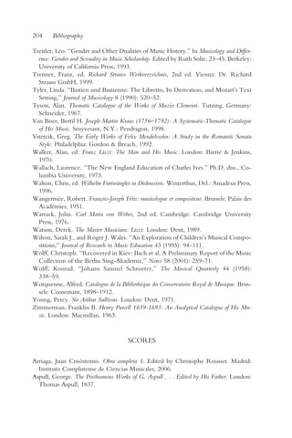 204     Bibliography

Treitler, Leo. “Gender and Other Dualities of Music History.” In Musicology and Differ-
  ence: Gender and Sexuality in Music Scholarship. Edited by Ruth Solie, 23–45. Berkeley:
  University of California Press, 1993.
Trenner, Franz, ed. Richard Strauss Werkverzeichnis, 2nd ed. Vienna: Dr. Richard
  Strauss GmbH, 1999.
Tyler, Linda. “Bastien und Bastienne: The Libretto, Its Derivation, and Mozart’s Text
  Setting,” Journal of Musicology 8 (1990): 520–52.
Tyson, Alan. Thematic Catalogue of the Works of Muzio Clementi. Tutzing, Germany:
  Schneider, 1967.
Van Boer, Bertil H. Joseph Martin Kraus (1756–1792): A Systematic-Thematic Catalogue
  of His Music. Stuyvesant, N.Y.: Pendragon, 1998.
Vitercik, Greg. The Early Works of Felix Mendelssohn: A Study in the Romantic Sonata
  Style. Philadelphia: Gordon & Breach, 1992.
Walker, Alan, ed. Franz Liszt: The Man and His Music. London: Barrie & Jenkins,
  1970.
Wallach, Laurence. “The New England Education of Charles Ives.” Ph.D. diss., Co-
  lumbia University, 1973.
Walton, Chris, ed. Wilhelm Furtwängler in Diskussion. Winterthur, Del.: Amadeus Press,
  1996.
Wangermée, Robert. François-Joseph Fétis: musicologue et compositeur. Brussels: Palais des
  Académies, 1951.
Warrack, John. Carl Maria von Weber, 2nd ed. Cambridge: Cambridge University
  Press, 1976.
Watson, Derek. The Master Musicians: Liszt. London: Dent, 1989.
Wilson, Sarah J., and Roger J. Wales. “An Exploration of Children’s Musical Compo-
  sitions,” Journal of Research in Music Education 43 (1995): 94–111.
Wolff, Christoph. “Recovered in Kiev: Bach et al. A Preliminary Report of the Music
  Collection of the Berlin Sing-Akademie,” Notes 58 (2001): 259–71.
Wolff, Konrad. “Johann Samuel Schroeter,” The Musical Quarterly 44 (1958):
  338–59.
Wotquenne, Alfred. Catalogue de la Bibliothèque du Conservatoire Royal de Musique. Brus-
  sels: Coosemans, 1898–1912.
Young, Percy. Sir Arthur Sullivan. London: Dent, 1971.
Zimmerman, Franklin B. Henry Purcell 1659-1695: An Analytical Catalogue of His Mu-
  sic. London: Macmillan, 1963.


                                       SCORES

Arriaga, Juan Crisóstomo. Obra completa 1. Edited by Christophe Rousset. Madrid:
  Instituto Complutense de Ciencias Musicales, 2006.
Aspull, George. The Posthumous Works of G. Aspull . . . Edited by His Father. London:
  Thomas Aspull, 1837.
 