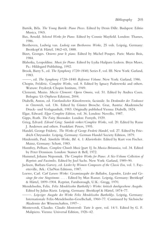 Bibliography    205

Bartók, Béla. The Young Bartók: Piano Pieces. Edited by Denis Dille. Budapest: Editio
   Musica, 1965.
Bax, Arnold. Selected Works for Piano. Edited by Connie Mayfield. London: Thames,
   1986.
Beethoven, Ludwig van. Ludwig van Beethovens Werke, 25 vols. Leipzig, Germany:
   Breitkopf & Härtel, 1862–65, 1888.
Bizet, Georges. Oeuvres pour le piano. Edited by Michel Poupet. Paris: Mario Bois,
   1984.
Blahetka, Leopoldine. Music for Piano. Edited by Lydia Hailparn Ledeen. Bryn Mawr,
   Pa.: Hildegard Publishing, 1992.
Brook, Barry S., ed. The Symphony 1720–1840, Series F, vol. III. New York: Garland,
   1983.
— —, ed. The Symphony 1720–1840: Reference Volume. New York: Garland, 1986.
  —
Chopin, Frédéric. Complete Works, vol. 8. Edited by Ignacy Paderewski and others.
   Warsaw: Fryderyk Chopin Institute, 1949.
Clementi, Muzio. Muzio Clementi: Opera Omnia, vol. 51. Edited by Andrea Coen.
   Bologna: Ut Orpheus Edizioni, 2004.
Diabelli, Anton, ed. Vaterlandischer Künstlerverein, facsimile. In Denkmäler der Tonkunst
   in Österreich, vol. 136. Edited by Günter Brosche. Graz, Austria: Akademische
   Druck- und Verlagsanhalt, 1983. Originally published Vienna: Diabelli, 1824.
Elgar, Edward. Elgar Complete Edition, vol. 36. London: Novello, 1987.
Gipps, Ruth. The Fairy Shoemaker. London: Forsyth, 1929.
Grieg, Edvard. Edvard Grieg: Samlede verker/Complete Works, vol. 20. Edited by Rune
   J. Andersen and others. Frankfurt: Peters, 1995.
Handel, George Frideric. The Works of George Frederic Handel, vol. 27. Edited by Frie-
   drich Chrysander. Leipzig, Germany: German Handel Society Edition, 1879.
Hindemith, Paul. Sämtliche Werke, Bd. 6, 1: Klavierlieder. Edited by Kurt von Fischer.
   Mainz, Germany: Schott, 1983.
Humfrey, Pelham. Complete Church Music [part 1]. In Musica Britannica, vol. 34. Edited
   by Peter Dennison. London: Stainer & Bell, 1972.
Hummel, Johann Nepomuk. The Complete Works for Piano: A Six-Volume Collection of
   Reprints and Facsimiles. Edited by Joel Sachs. New York: Garland, 1989–90.
Jackson, Barbara Garvey, ed. Lieder by Women Composers of the Classic Era, vol. 1. Fay-
   etteville, Ark.: ClarNan Editions, 1987.
Loewe, Carl. Carl Loewes Werke: Gesamtausgabe der Balladen, Legenden, Lieder und Ge-
   sänge für eine Singstimme. . . . Edited by Max Runze. Leipzig, Germany: Breitkopf
   & Härtel, 1899–1904. Reprint, Farnborough, U.K.: Gregg, 1970.
Mendelssohn, Felix. Felix Mendelssohn Bartholdy’s Werke: kritisch durchgesehene Ausgabe.
   Edited by Julius Rietz. Leipzig, Germany: Breitkopf & Härtel, 1874–77.
— —. Leipziger Ausgabe der Werke Felix Mendelssohn Bartholdys. Leipzig, Germany:
  —
   Internationale Felix-Mendelssohn-Gesellschaft, 1960–77. Continued by Sächsische
   Akademie der Wissenschaften, 1997– .
Monteverdi, Claudio. Claudio Monteverdi: Tutte le opere, vol. 14/1. Edited by G. F.
   Malipiero. Vienna: Universal Edition, 1926–42.
 