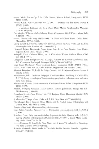 Bibliography     207

— —. Violin Sonata Op. 2. In Violin Sonatas. Vilmos Szabadi. Hungaroton HCD
  —
   31778 (1997).
Franck, César. Piano Concerto No. 2, Op. 11. Martijn van den Hoek. Naxos 8
   553472 (1997).
— —. Variations brillantes Op. 5. In Piano Music. Marios Papadopoulos. Meridian
  —
   CDE 84206 (n.d.).
Furtwängler, Wilhelm. Early Orchestral Works. Conductor Alfred Walter. Marco Polo
   8 223645 (1995).
— —. Eleven early songs (1895–1900). In Lieder and Choral Works. Guido Pikal.
  —
   Marco Polo 223546 (1995).
Grieg, Edvard. Larvikspolka and twenty-three småstykker. In Piano Works, vol. 10. Geir
   Henning Braaten. Victoria VCD19034 (1993).
Hummel, Johann Nepomuk. Piano Sonata No. 1. In Piano Sonatas. Dana Proto-
   popescu. Koch DICD 920237 (1995).
Korngold, Erich. Orchestral Works, vol. 1. Conductor Werner Andreas Albert. CPO
   999 037-2 (1991).
Langgaard, Rued. Symphony No. 1, Drapa, Heltedød. In Complete Symphonies, vols.
   1–3. Conductor Ilya Stupel. Danacord DACOCD 404/6 (1994).
Liszt, Franz. Don Sanche. Notes by András Batta. Hungaroton HCD 12744/5 (1986).
— —. Piano Works, vol. 26. Leslie Howard. Hyperion CDA 66771/2 (1994).
  —
Martinu, Bohuslav. Tr i Jezdci. In String Quartets, vol. 1. Martinu Quartet. Naxos 8
        ˚              ˇ                                          ˚
   553782 (1997).
Mendelssohn, Felix. Die beiden Pädagogen. Conductor Heinz Wallberg. CPO 999 550-
   2 (1998). Many recordings of thirteen string symphonies, early concertos, and some
   early piano music.
Monteverdi, Claudio. Sacrae cantiunculae. Conductor Miklós Szabó. Hungaroton HCD
   12921 (1977).
Mozart, Wolfgang Amadeus. Mozart Edition. Various performers. Philips 422 501-
   2PME6 et seq. (1990–91).
Prokofiev, Sergei. Piano Works, vols. 7–8. Frederic Chiu. Harmonia Mundi HMU
   7190/1 (1998).
Rachmaninoff, Serge. Piano Works, vol. 7. Idil Biret. Naxos 8 553004 (1996).
Rheinberger, Josef. Complete Organ Works, vol. 1. Rudolf Innig. Dabringhaus und
   Grimm MDG 317 0891-2 (1999).
Rossini, Gioachino. Many recordings of six sonatas.
Saint-Saëns, Camille. Symphony in A. Conductor Jean Martinon. EMI 569683-2
   (1974).
Schubert, Franz. Early quartets including fragments in String Quartets, vols. 1–3, 8–9.
   Leipzig Quartet. Dabringhaus und Grimm MDG 307 0601-2 (n.d.). Many record-
   ings of the Piano Trio D. 28.
— —. Fantasies, D. 1 and 9. In Piano Duets, vol. 4. Yaara Tal and Andreas Groethuy-
  —
   sen. Sony Classical SK68243 (1995).
Scriabin, Aleksandr. Piano works in The Early Scriabin. Stephen Coombs. Hyperion
   CDA 67149 (2000).
 