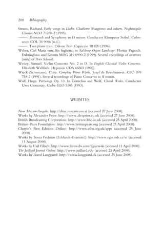 208    Bibliography

Strauss, Richard. Early songs in Lieder. Charlotte Margiono and others. Nightingale
   Classics NCO 71260-2 (1995).
— —. Festmarsch and Symphony in D minor. Conductor Klauspeter Seibel. Colos-
  —
   seum COL 34 9006 (n.d.).
— —. Two piano trios. Odeon Trio. Capriccio 10 820 (1996).
  —
Weber, Carl Maria von. Six fughettas in Salzburg Organ Landscape. Florian Pagitsch.
   Dabringhaus und Grimm MDG 319 0990-2 (1999). Several recordings of overture
   (only) of Peter Schmoll.
Wesley, Samuel. Violin Concerto No. 2 in D. In English Classical Violin Concertos.
   Elizabeth Wallfisch. Hyperion CDA 66865 (1996).
Wieck (Schumann), Clara. Complete Piano Works. Jozef de Beenhouwer. CPO 999
   758-2 (1991). Several recordings of Piano Concerto in A minor.
Wolf, Hugo. Partsongs Op. 13. In Cornelius and Wolf, Choral Works. Conductor
   Uwe Gronostay. Globe GLO 5105 (1993).


                                   WEBSITES

Neue Mozart-Ausgabe: http://dme.mozarteum.at (accessed 27 June 2008).
Works by Alexander Prior: http://www.alexprior.co.uk (accessed 27 June 2008).
British Broadcasting Corporation: http://www.bbc.co.uk (accessed 25 April 2008).
Britten-Pears Foundation: http://www.brittenpears.org (accessed 25 April 2008).
Chopin’s First Editions Online: http://www.cfeo.org.uk/apps (accessed 25 June
  2008).
Works by Sonia Fridman (Eckhardt-Gramatté): http://www.egre.mb.ca/sc (accessed
  11 August 2008).
Works by Carl Filtsch: http://www.freewebs.com/fjgajewski (accessed 11 April 2008).
The Juilliard Journal Online: http://www.juilliard.edu (accessed 25 April 2008).
Works by Rued Langgaard: http://www.langgaard.dk (accessed 25 June 2008).
 