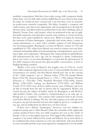 Chronological Résumé from the Middle Ages to the Present Day   13

markable compositions. Had there been other young child composers shortly
before him, even if a little older and less skillful than he was when he first made
his mark, he would not have created such a stir; but there were no immedi-
ate predecessors remotely comparable. His father, Leopold, a composer and
violin teacher, gave him every opportunity and encouragement to develop his
obvious talent, and allowed him to perform first in his native Salzburg, then in
Munich, Vienna, Paris, and London, where he performed at the age of eight.
Inevitable suspicions arose that there must be some trickery or a hoax involved,
but these were easily rebuffed by various tests. While in London he attracted
the attention of Daines Barrington, a polymath who wrote about a variety of
curious phenomena, at a time when scientific enquiry of such phenomena
was becoming popular. Barrington’s account of Mozart, written in 1770 and
republished in 1781, relates how Mozart was tested in various ways and dem-
onstrated outstanding ability in keyboard playing, extemporization, score read-
ing at sight, and composition.3 Barrington then suspected that Leopold Mozart
had misrepresented the boy’s age, but he managed to obtain confirmation
that it was correct. It was from Barrington’s account that the phenomenon of
the child composer first passed into general public consciousness, at least in
English-speaking countries.
      Within a few years of Mozart’s first lengthy tour of 1763–66, several
more child composers appeared on the scene. It seems probable that these two
circumstances are related, and that Mozart himself gave rise to the concept
of the “child composer” per se. Thomas Linley (1756–78), Joseph Martin
Kraus (1756–92), François-Joseph Darcis (c. 1760–c. 1783), Johann Heinrich
Schroeter (c. 1762–after 1784), Elizabeth Weichsell (1765–1818), Samuel
Wesley (1766–1837), Ludwig van Beethoven (1770–1827), and William
Crotch (1775–1847) were all born within twenty years of Mozart, and were
all able to benefit from the tide of interest that he engendered. Wesley and
Crotch became the subject of further articles by Barrington, as did Wesley’s
elder brother Charles, who excelled as a keyboard player at an early age, al-
though not as a composer.4 The contrast with composers born in the twenty
years before Mozart is striking. The few who did compose at an early age were
not given any special attention beyond what might be given to a composer of
any age, and no publications by them have yet been traced.
      If there was a Mozart “bandwagon,” however, very few children at-
tempted to jump onto it. After Mozart’s birth, the remainder of the eighteenth
century produced fewer than one child composer per year in the whole of
Europe, as far as can be judged at present. This suggests that children’s desire to
compose is not much influenced by trends and fashions, but is more likely to
be conditioned by innate responses in a few rare individuals, who may flourish
in more favorable periods or go unrecognized or unsupported in less favorable
 