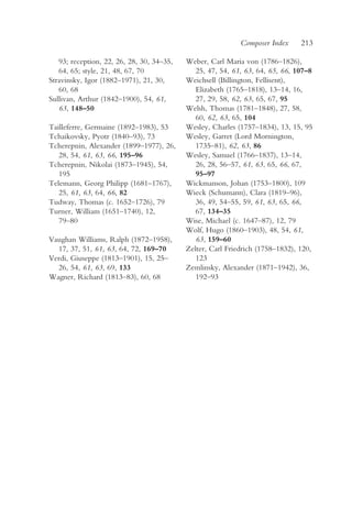 Composer Index     213

   93; reception, 22, 26, 28, 30, 34–35,   Weber, Carl Maria von (1786–1826),
   64, 65; style, 21, 48, 67, 70              25, 47, 54, 61, 63, 64, 65, 66, 107–8
Stravinsky, Igor (1882–1971), 21, 30,      Weichsell (Billington, Fellisent),
   60, 68                                     Elizabeth (1765–1818), 13–14, 16,
Sullivan, Arthur (1842–1900), 54, 61,         27, 29, 58, 62, 63, 65, 67, 95
   63, 148–50                              Welsh, Thomas (1781–1848), 27, 58,
                                              60, 62, 63, 65, 104
Tailleferre, Germaine (1892–1983), 53      Wesley, Charles (1757–1834), 13, 15, 95
Tchaikovsky, Pyotr (1840–93), 73           Wesley, Garret (Lord Mornington,
Tcherepnin, Alexander (1899–1977), 26,        1735–81), 62, 63, 86
   28, 54, 61, 63, 66, 195–96              Wesley, Samuel (1766–1837), 13–14,
Tcherepnin, Nikolai (1873–1945), 54,          26, 28, 56–57, 61, 63, 65, 66, 67,
   195                                        95–97
Telemann, Georg Philipp (1681–1767),       Wickmanson, Johan (1753–1800), 109
   25, 61, 63, 64, 66, 82                  Wieck (Schumann), Clara (1819–96),
Tudway, Thomas (c. 1652–1726), 79             36, 49, 54–55, 59, 61, 63, 65, 66,
Turner, William (1651–1740), 12,              67, 134–35
   79–80                                   Wise, Michael (c. 1647–87), 12, 79
                                           Wolf, Hugo (1860–1903), 48, 54, 61,
Vaughan Williams, Ralph (1872–1958),          63, 159–60
  17, 37, 51, 61, 63, 64, 72, 169–70       Zelter, Carl Friedrich (1758–1832), 120,
Verdi, Giuseppe (1813–1901), 15, 25–          123
  26, 54, 61, 63, 69, 133                  Zemlinsky, Alexander (1871–1942), 36,
Wagner, Richard (1813–83), 60, 68             192–93
 
