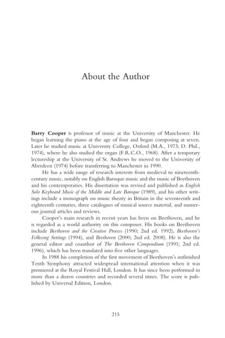 About the Author




Barry Cooper is professor of music at the University of Manchester. He
began learning the piano at the age of four and began composing at seven.
Later he studied music at University College, Oxford (M.A., 1973; D. Phil.,
1974), where he also studied the organ (F.R.C.O., 1968). After a temporary
lectureship at the University of St. Andrews he moved to the University of
Aberdeen (1974) before transferring to Manchester in 1990.
      He has a wide range of research interests from medieval to nineteenth-
century music, notably on English Baroque music and the music of Beethoven
and his contemporaries. His dissertation was revised and published as English
Solo Keyboard Music of the Middle and Late Baroque (1989), and his other writ-
ings include a monograph on music theory in Britain in the seventeenth and
eighteenth centuries, three catalogues of musical source material, and numer-
ous journal articles and reviews.
      Cooper’s main research in recent years has been on Beethoven, and he
is regarded as a world authority on this composer. His books on Beethoven
include Beethoven and the Creative Process (1990; 2nd ed. 1992), Beethoven’s
Folksong Settings (1994), and Beethoven (2000; 2nd ed. 2008). He is also the
general editor and coauthor of The Beethoven Compendium (1991; 2nd ed.
1996), which has been translated into five other languages.
      In 1988 his completion of the first movement of Beethoven’s unfinished
Tenth Symphony attracted widespread international attention when it was
premiered at the Royal Festival Hall, London. It has since been performed in
more than a dozen countries and recorded several times. The score is pub-
lished by Universal Edition, London.




                                     215
 