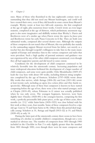 14    Chapter 2

ones. Many of those who flourished in the late eighteenth century were so
outstanding that they did not need any Mozart bandwagon, and could well
have created their own, even if they did benefit to some extent from Mozart’s
example. Wesley wrote at least two full-scale oratorios, the first completed
at the age of eight, plus numerous lesser works. Crotch wrote an even larger
oratorio, completed at the age of thirteen, which preliminary assessment sug-
gests is also more imaginative and skillfully written than Wesley’s. Darcis and
Beethoven were of a similar age when Darcis wrote the opera La fausse peur
and Beethoven wrote his early Piano Concerto in E flat. They are both very
substantial works, composed after several shorter ones. Although the outputs
of these composers do not match that of Mozart, this was probably due mainly
to the outstanding support Mozart received from his father, not merely as a
teacher but also through Leopold’s willingness to take him to the main music
capitals of Europe and introduce him to the various composers and styles that
were prevalent. Such a high quality of parental assistance and guidance was
not experienced by any of the other child composers mentioned, even though
they all had supportive parents and did travel to some extent.
      Conditions for the development of child composers continued to be
relatively favorable into the nineteenth century. Increasing population and
more widespread education facilitated the development of a larger number of
child composers, and some were quite prolific: Felix Mendelssohn (1809–47)
leads the way here with about 150 works, including thirteen string sympho-
nies completed by the age of fourteen. Schubert (1797–1828) wrote about
fifty works that survive, while Arriaga (1806–26) and Liszt (1811–86) wrote
at least twenty each, including an opera (Los esclavos felices and Don Sanche re-
spectively). Although none of these four composers is known to have started
composing before the age of ten, there were a few who started younger, such
as Chopin (1810–49), whose Polonaise in G minor was actually published
when he was only seven. The youngest beginners, however, were born
slightly later: Ouseley (1825–89) is the youngest known, composing his first
work, a perfectly presentable little piano piece, at the age of three years, three
months (ex. 2.1),5 while Saint-Saëns (1835–1921) was close behind with his
first work at three years, four months. Some of these composers lived to a ripe
old age: Liszt to 74 and Saint-Saëns to 86. Others from this period died tragi-
cally young: Schubert at 31, Arriaga and Aspull (1813–32) at 19, and Filtsch
(1830–45) at only 14.
      During the latter part of the nineteenth century there seems to have been
something of a decline in notable children’s compositions, though not a very
marked or obvious one. The number of composers from 1851 through 1900
included in the Checklist in Part 2 is only slightly greater than the number
from 1801 through 1850, even though there were far more composers and
 