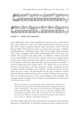 Chronological Résumé from the Middle Ages to the Present Day       15




Example 2.1. Ouseley’s first composition.


music publications (and a larger population) in general in the second half of
the century. Moreover, most of the child composers known from the second
half of the century composed relatively little: only Strauss (1864–1949) and
Busoni (1866–1924) produced works in numbers that rival those of Mozart
and Mendelssohn, with Bartók (1881–1945), Enescu (1881–1955), Prokofiev
(1891–1953), Langgaard (1893–1952), and Korngold (1897–1957) some way
behind. The reasons for this slight decline are difficult to fathom, but there
are several possibilities. It may be that composers became increasingly critical
of their early works and tended more often to destroy them deliberately, as
Verdi, Brahms, and Dvor ák apparently did. This reaction had occasionally oc-
                            ˇ
curred in earlier times (for example with C. P. E. Bach), but it seems to have
become more prevalent in the late nineteenth century, continuing into the
twentieth. Another possibility is that children’s education tended to become
wider and more varied, and opportunities for the type of intensive musical
study that Mozart underwent became less common. A further factor may have
been an increasing reluctance to put young children in the spotlight. This
changing attitude is illustrated, for example, in Joseph Bennett’s comments in
The Musical Times in 1897:

     With much pleasure I quote from the Musical Standard the subjoined re-
     marks upon the appearance of little Bruno Steindel [a young piano virtuoso]
     at the Crystal Palace: “The Society for the Protection of Children might
     surely stand, like Moses, ‘in the gap’ and try to stop such exhibitions. All
     contemporary journalists write to the same effect.” Not all, unfortunately,
     but I, for one, will have nor part nor lot in the showing of a poor baby of
     seven, and I cry “Shame!” upon those who abet it.6

A similar attitude appeared in the same journal a month later, after Steindel’s
appearance in Manchester, in which the anonymous writer condemns the fact
 