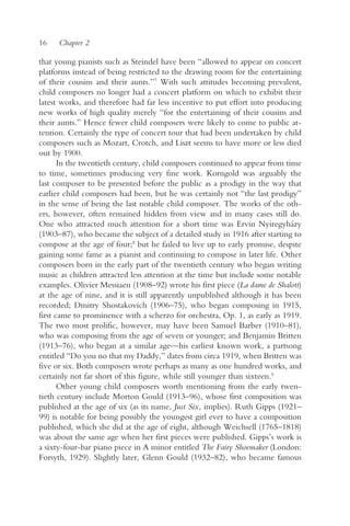 16    Chapter 2

that young pianists such as Steindel have been “allowed to appear on concert
platforms instead of being restricted to the drawing room for the entertaining
of their cousins and their aunts.”7 With such attitudes becoming prevalent,
child composers no longer had a concert platform on which to exhibit their
latest works, and therefore had far less incentive to put effort into producing
new works of high quality merely “for the entertaining of their cousins and
their aunts.” Hence fewer child composers were likely to come to public at-
tention. Certainly the type of concert tour that had been undertaken by child
composers such as Mozart, Crotch, and Liszt seems to have more or less died
out by 1900.
       In the twentieth century, child composers continued to appear from time
to time, sometimes producing very fine work. Korngold was arguably the
last composer to be presented before the public as a prodigy in the way that
earlier child composers had been, but he was certainly not “the last prodigy”
in the sense of being the last notable child composer. The works of the oth-
ers, however, often remained hidden from view and in many cases still do.
One who attracted much attention for a short time was Ervin Nyiregyházy
(1903–87), who became the subject of a detailed study in 1916 after starting to
compose at the age of four;8 but he failed to live up to early promise, despite
gaining some fame as a pianist and continuing to compose in later life. Other
composers born in the early part of the twentieth century who began writing
music as children attracted less attention at the time but include some notable
examples. Olivier Messiaen (1908–92) wrote his first piece (La dame de Shalott)
at the age of nine, and it is still apparently unpublished although it has been
recorded; Dmitry Shostakovich (1906–75), who began composing in 1915,
first came to prominence with a scherzo for orchestra, Op. 1, as early as 1919.
The two most prolific, however, may have been Samuel Barber (1910–81),
who was composing from the age of seven or younger; and Benjamin Britten
(1913–76), who began at a similar age—his earliest known work, a partsong
entitled “Do you no that my Daddy,” dates from circa 1919, when Britten was
five or six. Both composers wrote perhaps as many as one hundred works, and
certainly not far short of this figure, while still younger than sixteen.9
       Other young child composers worth mentioning from the early twen-
tieth century include Morton Gould (1913–96), whose first composition was
published at the age of six (as its name, Just Six, implies). Ruth Gipps (1921–
99) is notable for being possibly the youngest girl ever to have a composition
published, which she did at the age of eight, although Weichsell (1765–1818)
was about the same age when her first pieces were published. Gipps’s work is
a sixty-four-bar piano piece in A minor entitled The Fairy Shoemaker (London:
Forsyth, 1929). Slightly later, Glenn Gould (1932–82), who became famous
 