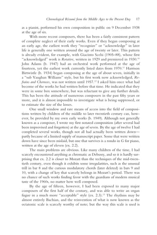 Chronological Résumé from the Middle Ages to the Present Day   17

as a pianist, performed his own composition in public on 9 December 1938
at the age of six.
       With more recent composers, there has been a fairly consistent pattern
of complete neglect of their early works. Even if they began composing at
an early age, the earliest work they “recognize” or “acknowledge” in later
life is generally one written around the age of twenty or later. This pattern
is already evident, for example, with Giacinto Scelsi (1905–88), whose first
“acknowledged” work is Rotative, written in 1929 and premiered in 1930.10
John Adams (b. 1947) had an orchestral work performed at the age of
fourteen, yet the earliest work currently listed dates from 1970.11 Harrison
Birtwistle (b. 1934) began composing at the age of about seven, initially in
a “sub Vaughan Williams” style, but his first work now acknowledged, Re-
frains and Choruses, was not written until 1957.12 I asked him once what had
become of the works he had written before that time. He indicated that they
were in some box somewhere, but was reluctant to give any further details.
This has been the attitude of numerous composers in the past fifty years or
more, and it is almost impossible to investigate what is being suppressed, or
to estimate the size of the losses.
       One small window and rare means of access into the field of composi-
tions written by children of the middle to later twentieth century can, how-
ever, be provided by my own early works (b. 1949). Although not generally
known as a composer, I wrote my first notated composition (after several had
been improvised and forgotten) at the age of seven. By the age of twelve I had
completed several works, though not all had actually been written down—
partly because of a limited supply of manuscript paper. Some that were written
down have since been mislaid, but one that survives is a rondo in G for piano,
written at the age of eleven (ex. 2.2).
       The main problems are obvious. Like many children of the time, I had
scarcely encountered anything as chromatic as Debussy, and so it is hardly sur-
prising that ex. 2.2 is closer to Mozart than the techniques of the mid-twen-
tieth century, even though it exhibits some irregularities, such as the unusual
trill in bar 8 and the curious modulatory chords (later deleted) in bars 9 and
10, with a change of key that scarcely belongs in Mozart’s period. There was
no chance of such works finding favor with the guardians of modern musical
taste of the 1960s, no matter how well composed.
       By the age of fifteen, however, I had been exposed to many major
composers of the first half of the century, and was able to write an organ
fugue in a much more “acceptable” style (ex. 2.3).13 The rhythms may be
almost entirely Bachian, and the reinvention of what is now known as the
octatonic scale is scarcely worthy of note; but the way this scale is used is
 