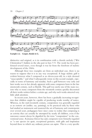 18    Chapter 2




Example 2.2. Cooper, Rondo in G.


distinctive and original, as is its combination with a chorale melody (“Wir
Christenleut”) hidden in the alto part in bars 7–9. The work has been per-
formed several times, even though it was far from the forefront of stylistic
development of the 1960s.
       Although these two examples are from an individual case, there is no
reason to suppose that it is in any way exceptional. A huge stylistic gulf is
evident between what I composed as an eleven-year-old, in a style deemed
“unacceptable,” and what I subsequently wrote in this second example, espe-
cially in terms of harmony and tonality. Such a gulf between very early and
later works was in fact already apparent with some composers born in the late
nineteenth century, such as Bartók. This gulf was surely one of the main rea-
sons why so many composers from the twentieth century quickly discounted
all their works written before a certain age, and why such works attracted very
little adult attention.
       In recent years, however, there has been a gradually increasing recogni-
tion that children might be capable of producing works worthy of notice.
Whereas, in the mid-twentieth century, composition was generally regarded
as an esoteric art (unlike, say, painting), to be practiced only by those who
had studied an instrument and mastered the art of harmony and counterpoint
over several years, pedagogues have since come to realize that composing is
an activity that can actually be attempted by nearly all children, even if the
outcomes cannot always be dignified by the term “composition” in the con-
ventional sense. As Joanna Glover has said, composers were formerly regarded
as “a rare species set apart, exceptional geniuses, with gifts and inspiration
beyond those to which any ordinary person can aspire. This is a very specific
 