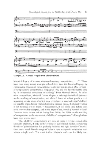 Chronological Résumé from the Middle Ages to the Present Day   19




Example 2.3. Cooper, “Fugue” from Chorale Sonata.

historical legacy of western nineteenth-century romanticism. . . .”14 There
have been many recent attempts to break free from this historical legacy, by
encouraging children of varied abilities to attempt composition. One forward-
looking example comes from as long ago as 1962 and was described at the time
by “a comparative newcomer to teaching,” Peter Maxwell Davies. As in his
own compositions, Maxwell Davies adopted a strikingly individual approach
to the teaching of composition, and elicited from his school pupils several
interesting works, some of which were recorded. He concludes that “children
are capable of producing vital and arresting original music, if all creative drive
is not hounded out of them.”15 Nevertheless, it was some time before such
ideas were widely accepted, and in the pages of the Journal of Research in Music
Education there are no articles dating from before the 1980s on the teaching
of composition or the assessment of children’s compositions,16 although there
have been several since.
      Thus children’s compositions are now at times receiving considerable
scholarly attention, if only in the context of educational studies. Meanwhile
the rise of postmodernism has gradually loosened the rigid bounds of musical
taste, and a much broader range of styles is now acceptable, sometimes even
within a single work. The result is that children’s works are less likely than
 