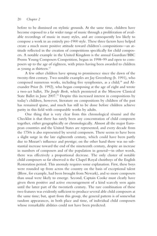 20    Chapter 2

before to be dismissed on stylistic grounds. At the same time, children have
become exposed to a far wider range of music through a proliferation of avail-
able recordings of music in many styles, and are consequently less likely to
compose a work in an entirely pre-1900 style. These three factors have helped
create a much more positive attitude toward children’s compositions—an at-
titude reflected in the creation of competitions specifically for child compos-
ers. A notable example in the United Kingdom is the annual Guardian/BBC
Proms Young Composers Competition, begun in 1998–99 and open to com-
posers up to the age of eighteen, with prizes having been awarded to children
as young as thirteen.17
      A few other children have sprung to prominence since the dawn of the
twenty-first century. Two notable examples are Jay Greenberg (b. 1991), who
composed numerous works, including five symphonies, as a child;18 and Al-
exander Prior (b. 1992), who began composing at the age of eight and wrote
a two-act ballet, The Jungle Book, which premiered at the Moscow Classical
State Ballet in June 2007.19 Despite this increased interest in compositions by
today’s children, however, literature on compositions by children of the past
has remained sparse, and much has still to be done before children achieve
parity in this field with comparable works by adults.
      One thing that is very clear from this chronological résumé and the
Checklist is that there has rarely been any concentration of child composers
together, either geographically or chronologically. Almost all the major Euro-
pean countries and the United States are represented, and every decade from
the 1750s is also represented by several composers. There seems to have been
a slight surge in the late eighteenth century, which could have been partly
due to Mozart’s influence and prestige; on the other hand there was no sub-
stantial increase toward the end of the nineteenth century, despite an increase
in numbers of composers and of the population in general—in other words,
there was effectively a proportional decrease. The only cluster of notable
child composers so far observed is the Chapel Royal choirboys of the English
Restoration period. This anomaly requires some explanation. First, these boys
were rounded up from across the country on the basis of exceptional talent
(Blow, for example, had been brought from Newark), and so more composers
than usual were likely to emerge. Second, Captain Cooke must clearly have
given them positive and active encouragement of a kind scarcely seen again
until the latter part of the twentieth century. The rare combination of these
two features was evidently sufficient to produce several able child composers at
the same time; but, apart from this group, the general pattern is of somewhat
random appearances, in both place and time, of individual child composers
whose remarkable abilities could not have been predicted.
 