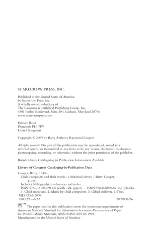 SCARECROW PRESS, INC.

Published in the United States of America
by Scarecrow Press, Inc.
A wholly owned subsidiary of
The Rowman & Littlefield Publishing Group, Inc.
4501 Forbes Boulevard, Suite 200, Lanham, Maryland 20706
www.scarecrowpress.com

Estover Road
Plymouth PL6 7PY
United Kingdom

Copyright © 2009 by Barry Anthony Raymond Cooper

All rights reserved. No part of this publication may be reproduced, stored in a
retrieval system, or transmitted in any form or by any means, electronic, mechanical,
photocopying, recording, or otherwise, without the prior permission of the publisher.

British Library Cataloguing in Publication Information Available

Library of Congress Cataloging-in-Publication Data
Cooper, Barry, 1949–
 Child composers and their works : a historical survey / Barry Cooper.
      p. cm.
 Includes bibliographical references and index.
 ISBN 978-0-8108-6911-0 (cloth : alk. paper) — ISBN 978-0-8108-6912-7 (ebook)
 1. Child musicians. 2. Music by child composers. 3. Gifted children. I. Title.
ML81.C66 2009
780.92'2—dc22                                                            2009000236
   ™
       The paper used in this publication meets the minimum requirements of
American National Standard for Information Sciences—Permanence of Paper
for Printed Library Materials, ANSI/NISO Z39.48-1992.
Manufactured in the United States of America.
 