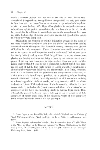 22    Chapter 2

creates a different problem, for their later works have tended to be dismissed
as outdated. Langgaard and Korngold were marginalized to a very great extent
in their later years, and even Strauss has acquired a reputation built largely on
works composed before 1915. Thus, although there is a smooth continuum
rather than a stylistic gulf between their earlier and later works, the later works
have tended to be sidelined by music historians on the grounds that they were
not at the leading edge of stylistic innovation and are not typical of the period
in which they were composed.
      Meanwhile the problem of stylistic disjunction evident in the work of
the more progressive composers born near the end of the nineteenth century
continued almost throughout the twentieth century, creating even greater
difficulties for child composers. These composers were rarely introduced to
the most up-to-date and progressive musical styles until their student years
(or shortly before), and by about 1960 the gulf between what children were
playing and hearing and what was being written by the most advanced com-
posers of the day was enormous, as noted earlier. Child composers of that
period therefore tended to compose in somewhat outdated styles before mak-
ing the kind of stylistic leap made earlier by Bartók and others, resulting in a
disjunction between their childhood and mature styles. This factor, combined
with the then-current aesthetic preference for compositional complexity of
a kind that a child is unlikely to produce, and a prevailing cultural hostility
toward childhood creations, inevitably resulted in adult composers refusing
to acknowledge their childhood works, and they currently still do so almost
without exception. With such attitudes from the composers themselves, mu-
sicologists have rarely thought fit to try to unearth these early works of recent
composers in the hope that something might be learned from them. Thus,
although the present study can begin to fill a gap in the investigation of child
composers of earlier times, study of the childhood works of most composers
from the later twentieth century has not yet begun.


                                     NOTES

   1. Susan Boynton and Roe-Min Kok, eds., Musical Childhoods and the Cultures of
Youth (Middletown, Conn.: Wesleyan University Press, 2006), xi, and literature cited
there.
   2. Susan Boynton and Isabelle Cochelin, “The Sociomusical Role of Child Oblates
at the Abbey of Cluny in the Eleventh Century,” in Musical Childhoods and the Cul-
tures of Youth, ed. Susan Boynton and Roe-Min Kok (Middletown, Conn.: Wesleyan
University Press, 2006), 14–16.
 