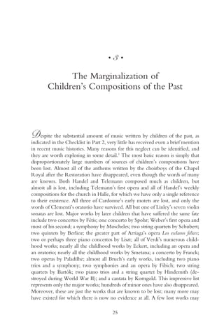 •   3•

              The Marginalization of
        Children’s Compositions of the Past




D    espite the substantial amount of music written by children of the past, as
indicated in the Checklist in Part 2, very little has received even a brief mention
in recent music histories. Many reasons for this neglect can be identified, and
they are worth exploring in some detail.1 The most basic reason is simply that
disproportionately large numbers of sources of children’s compositions have
been lost. Almost all of the anthems written by the choirboys of the Chapel
Royal after the Restoration have disappeared, even though the words of many
are known. Both Handel and Telemann composed much as children, but
almost all is lost, including Telemann’s first opera and all of Handel’s weekly
compositions for the church in Halle, for which we have only a single reference
to their existence. All three of Cardonne’s early motets are lost, and only the
words of Clementi’s oratorio have survived. All but one of Linley’s seven violin
sonatas are lost. Major works by later children that have suffered the same fate
include two concertos by Fétis; one concerto by Spohr; Weber’s first opera and
most of his second; a symphony by Moscheles; two string quartets by Schubert;
two quintets by Berlioz; the greater part of Arriaga’s opera Los esclavos felices;
two or perhaps three piano concertos by Liszt; all of Verdi’s numerous child-
hood works; nearly all the childhood works by Eckert, including an opera and
an oratorio; nearly all the childhood works by Smetana; a concerto by Franck;
two operas by Paladilhe; almost all Bruch’s early works, including two piano
trios and a symphony; two symphonies and an opera by Fibich; two string
quartets by Bartók; two piano trios and a string quartet by Hindemith (de-
stroyed during World War II); and a cantata by Korngold. This impressive list
represents only the major works; hundreds of minor ones have also disappeared.
Moreover, these are just the works that are known to be lost; many more may
have existed for which there is now no evidence at all. A few lost works may

                                         25
 