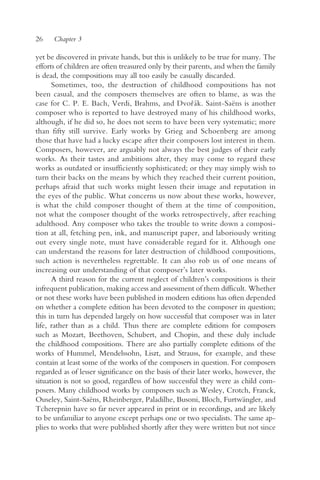 26    Chapter 3

yet be discovered in private hands, but this is unlikely to be true for many. The
efforts of children are often treasured only by their parents, and when the family
is dead, the compositions may all too easily be casually discarded.
      Sometimes, too, the destruction of childhood compositions has not
been casual, and the composers themselves are often to blame, as was the
case for C. P. E. Bach, Verdi, Brahms, and Dvor ák. Saint-Saëns is another
                                                       ˇ
composer who is reported to have destroyed many of his childhood works,
although, if he did so, he does not seem to have been very systematic; more
than fifty still survive. Early works by Grieg and Schoenberg are among
those that have had a lucky escape after their composers lost interest in them.
Composers, however, are arguably not always the best judges of their early
works. As their tastes and ambitions alter, they may come to regard these
works as outdated or insufficiently sophisticated; or they may simply wish to
turn their backs on the means by which they reached their current position,
perhaps afraid that such works might lessen their image and reputation in
the eyes of the public. What concerns us now about these works, however,
is what the child composer thought of them at the time of composition,
not what the composer thought of the works retrospectively, after reaching
adulthood. Any composer who takes the trouble to write down a composi-
tion at all, fetching pen, ink, and manuscript paper, and laboriously writing
out every single note, must have considerable regard for it. Although one
can understand the reasons for later destruction of childhood compositions,
such action is nevertheless regrettable. It can also rob us of one means of
increasing our understanding of that composer’s later works.
      A third reason for the current neglect of children’s compositions is their
infrequent publication, making access and assessment of them difficult. Whether
or not these works have been published in modern editions has often depended
on whether a complete edition has been devoted to the composer in question;
this in turn has depended largely on how successful that composer was in later
life, rather than as a child. Thus there are complete editions for composers
such as Mozart, Beethoven, Schubert, and Chopin, and these duly include
the childhood compositions. There are also partially complete editions of the
works of Hummel, Mendelssohn, Liszt, and Strauss, for example, and these
contain at least some of the works of the composers in question. For composers
regarded as of lesser significance on the basis of their later works, however, the
situation is not so good, regardless of how successful they were as child com-
posers. Many childhood works by composers such as Wesley, Crotch, Franck,
Ouseley, Saint-Saëns, Rheinberger, Paladilhe, Busoni, Bloch, Furtwängler, and
Tcherepnin have so far never appeared in print or in recordings, and are likely
to be unfamiliar to anyone except perhaps one or two specialists. The same ap-
plies to works that were published shortly after they were written but not since
 