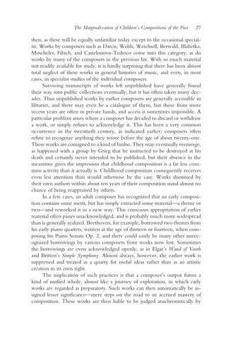 The Marginalization of Children’s Compositions of the Past   27

then, as these will be equally unfamiliar today except to the occasional special-
ist. Works by composers such as Darcis, Welsh, Weichsell, Berwald, Blahetka,
Moscheles, Fibich, and Castelnuovo-Tedesco come into this category, as do
works by many of the composers in the previous list. With so much material
not readily available for study, it is hardly surprising that there has been almost
total neglect of these works in general histories of music, and even, in most
cases, in specialist studies of the individual composers.
      Surviving manuscripts of works left unpublished have generally found
their way into public collections eventually, but it has often taken many dec-
ades. Thus unpublished works by earlier composers are generally accessible in
libraries, and there may even be a catalogue of them, but those from more
recent years are often in private hands, and access is sometimes impossible. A
particular problem arises where a composer has decided to discard or withdraw
a work, or simply refuses to acknowledge it. This has been a very common
occurrence in the twentieth century, as indicated earlier; composers often
refuse to recognize anything they wrote before the age of about twenty-one.
These works are consigned to a kind of limbo. They may eventually reemerge,
as happened with a group by Grieg that he instructed to be destroyed at his
death and certainly never intended to be published, but their absence in the
meantime gives the impression that childhood composition is a far less com-
mon activity than it actually is. Childhood composition consequently receives
even less attention than would otherwise be the case. Works dismissed by
their own authors within about ten years of their composition stand almost no
chance of being reappraised by others.
      In a few cases, an adult composer has recognized that an early composi-
tion contains some merit, but has simply extracted some material—a theme or
two—and reworked it in a new way. This conscious appropriation of earlier
material often passes unacknowledged, and is probably much more widespread
than is generally realized. Beethoven, for example, borrowed two themes from
his early piano quartets, written at the age of thirteen or fourteen, when com-
posing his Piano Sonata Op. 2, and there could easily be many other unrec-
ognized borrowings by various composers from works now lost. Sometimes
the borrowings are even acknowledged openly, as in Elgar’s Wand of Youth
and Britten’s Simple Symphony. Almost always, however, the earlier work is
suppressed and treated as a quarry for useful ideas rather than as an artistic
creation in its own right.
      The implication of such practices is that a composer’s output forms a
kind of unified whole, almost like a journey of exploration, in which early
works are regarded as preparatory. Such works can then automatically be as-
signed lesser significance—mere steps on the road to an accrued mastery of
composition. These works are then liable to be judged anachronistically by
 