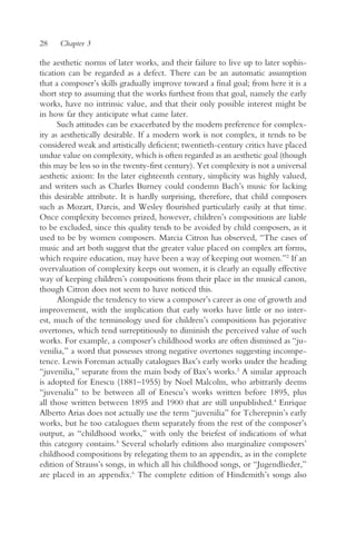28    Chapter 3

the aesthetic norms of later works, and their failure to live up to later sophis-
tication can be regarded as a defect. There can be an automatic assumption
that a composer’s skills gradually improve toward a final goal; from here it is a
short step to assuming that the works furthest from that goal, namely the early
works, have no intrinsic value, and that their only possible interest might be
in how far they anticipate what came later.
      Such attitudes can be exacerbated by the modern preference for complex-
ity as aesthetically desirable. If a modern work is not complex, it tends to be
considered weak and artistically deficient; twentieth-century critics have placed
undue value on complexity, which is often regarded as an aesthetic goal (though
this may be less so in the twenty-first century). Yet complexity is not a universal
aesthetic axiom: In the later eighteenth century, simplicity was highly valued,
and writers such as Charles Burney could condemn Bach’s music for lacking
this desirable attribute. It is hardly surprising, therefore, that child composers
such as Mozart, Darcis, and Wesley flourished particularly easily at that time.
Once complexity becomes prized, however, children’s compositions are liable
to be excluded, since this quality tends to be avoided by child composers, as it
used to be by women composers. Marcia Citron has observed, “The cases of
music and art both suggest that the greater value placed on complex art forms,
which require education, may have been a way of keeping out women.”2 If an
overvaluation of complexity keeps out women, it is clearly an equally effective
way of keeping children’s compositions from their place in the musical canon,
though Citron does not seem to have noticed this.
      Alongside the tendency to view a composer’s career as one of growth and
improvement, with the implication that early works have little or no inter-
est, much of the terminology used for children’s compositions has pejorative
overtones, which tend surreptitiously to diminish the perceived value of such
works. For example, a composer’s childhood works are often dismissed as “ju-
venilia,” a word that possesses strong negative overtones suggesting incompe-
tence. Lewis Foreman actually catalogues Bax’s early works under the heading
“juvenilia,” separate from the main body of Bax’s works.3 A similar approach
is adopted for Enescu (1881–1955) by Noel Malcolm, who arbitrarily deems
“juvenalia” to be between all of Enescu’s works written before 1895, plus
all those written between 1895 and 1900 that are still unpublished.4 Enrique
Alberto Arias does not actually use the term “juvenilia” for Tcherepnin’s early
works, but he too catalogues them separately from the rest of the composer’s
output, as “childhood works,” with only the briefest of indications of what
this category contains.5 Several scholarly editions also marginalize composers’
childhood compositions by relegating them to an appendix, as in the complete
edition of Strauss’s songs, in which all his childhood songs, or “Jugendlieder,”
are placed in an appendix.6 The complete edition of Hindemith’s songs also
 