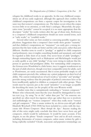 The Marginalization of Children’s Compositions of the Past   29

relegates his childhood works to an appendix. In this way childhood compo-
sitions are all too easily neglected, although this approach does confirm that
childhood compositions can form a separate corpus for investigation in the
same way that women’s compositions can. The failure occurs when this corpus
receives little or no attention, as with Arias’s catalogue. Meanwhile, the pejo-
rative term “juvenilia” cannot be accepted; it is no more appropriate than the
descriptor “senilia” for works written after the age of about sixty. References
to a composer’s childhood compositions should use more neutral terms, such
as “early works” or “youthful works.”
      Several other terms are best avoided as conveying possibly negative im-
plications. Suggestions that a composer’s later works show greater “maturity”
and that children’s compositions are “immature” can easily give a wrong im-
pression that the later works are better and the early ones poor, rather than just
different. Another term to avoid is “prodigy” as applied to child composers
(and performers), since it implies something freakish and unnatural, and could
be regarded as little short of an insult. One never hears of adult “prodigies,”
though outstanding figures such as Shakespeare and Michelangelo would just
as easily qualify as any child “prodigy” if one were trying to indicate that the
person in question had prodigious ability. For outstanding child composers,
the German term Wunderkind is a little better, since it suggests wonderment on
the part of adult observers, though even here comparable terms for adults, such
as Wundermann, are rarely encountered. But it seems preferable simply to call
child composers precisely this, without any a priori judgment on their level of
ability. The current widespread use of such words as “juvenilia” and “prodigy”
provides strong evidence that the principles of political correctness have so far
been insufficiently applied to children as compared with other groups. These
words must be rejected, just as the word “primitive” is no longer acceptable
for describing the music (or the people) of the non-Western world.
      Another term that is surreptitiously misleading is “women composers.”
Writers who vehemently insist that the sexes should be distinguished in writ-
ten text (e.g., by using “he or she” rather than just “he” for someone un-
specified) are often much less rigorous when age rather than sex is involved,
and unthinkingly use “women composers” when they really mean “women
and girl composers.” Thus a sonata written by an eleven-year-old girl called
Elizabeth Weichsell (1765–1818) has been included in a series with the inac-
curate title Women Composers: Music through the Ages.7 Anyone reading the
title of this series might easily conclude that there have never been any girl
composers, which would be unfortunate. It would be more accurate, if less
elegant, to use the phrase “female composers” here and in all such contexts,
including dictionaries of women composers, unless music written by girls is
being explicitly excluded.8 Clearly, inaccurate and pejorative terminology can
 