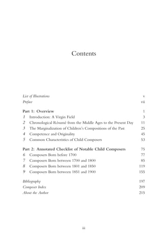 Contents




List of Illustrations                                             v
Preface                                                          vii

Part 1: Overview                                                   1
1 Introduction: A Virgin Field                                     3
2 Chronological Résumé from the Middle Ages to the Present Day    11
3 The Marginalization of Children’s Compositions of the Past      25
4 Competence and Originality                                      45
5 Common Characteristics of Child Composers                       53

Part 2: Annotated Checklist of Notable Child Composers            75
6 Composers Born before 1700                                      77
7 Composers Born between 1700 and 1800                            85
8 Composers Born between 1801 and 1850                           119
9 Composers Born between 1851 and 1900                           155

Bibliography                                                     197
Composer Index                                                   209
About the Author                                                 215




                                 iii
 