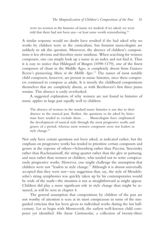 The Marginalization of Children’s Compositions of the Past   31

     were no women in the histories of music we studied; if we asked, we were
     told that there had not been any—at least none worth remembering.16

A similar response would no doubt have resulted if she had asked why no
works by children were in the curriculum, but feminist musicologists are
unlikely to ask this question. Moreover, the absence of children’s composi-
tions is less obvious and therefore more insidious. When searching for women
composers, one can simply look up a name in an index and not find it. Thus
it is easy to notice that Hildegard of Bingen (1098–1179), one of the finest
composers of chant in the Middle Ages, is completely absent from Gustave
Reese’s pioneering Music in the Middle Ages.17 The names of most notable
child composers, however, are present in music histories, since these compos-
ers continued to compose as adults. It is merely the childhood compositions
themselves that are completely absent, as with Beethoven’s first three piano
sonatas. This absence is easily overlooked.
      A suggested explanation of why women are not found in histories of
music applies in large part equally well to children:

     The absence of women in the standard music histories is not due to their
     absence in the musical past. Rather, the questions so far asked by histo-
     rians have tended to exclude them. . . . Musicologists have emphasized
     the development of musical style through the most progressive works and
     genres of a period, whereas most women composers were not leaders in
     style change.18

Not only have certain questions not been asked, as indicated earlier, but the
emphasis on progressive works has tended to prioritize certain composers and
genres at the expense of others—Schoenberg rather than Puccini, Stravinsky
rather than Rachmaninoff, the string quartet rather than the glee or partsong,
and men rather than women or children, who tended not to write conspicu-
ously progressive works. However, one might challenge the assumption that
children were not “leaders in style change.” Although it is almost universally
accepted that they were not—any suggestion that, say, the style of Mendels-
sohn’s string symphonies was quickly taken up by his contemporaries would
be wide of the mark—the situation is not as straightforward as might appear.
Children did play a more significant role in style change than might be as-
sumed, as will be seen in chapter 4.
     The general assumption that compositions by children of the past are
not worthy of attention is seen at its most conspicuous in some of the mis-
guided criticism that has been given to individual works during the last half-
century. Let us begin with Monteverdi, the earliest well-known child com-
poser yet identified. His Sacrae Cantiunculae, a collection of twenty-three
 