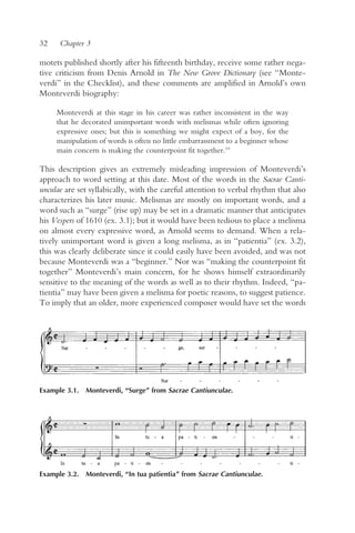 32    Chapter 3

motets published shortly after his fifteenth birthday, receive some rather nega-
tive criticism from Denis Arnold in The New Grove Dictionary (see “Monte-
verdi” in the Checklist), and these comments are amplified in Arnold’s own
Monteverdi biography:

     Monteverdi at this stage in his career was rather inconsistent in the way
     that he decorated unimportant words with melismas while often ignoring
     expressive ones; but this is something we might expect of a boy, for the
     manipulation of words is often no little embarrassment to a beginner whose
     main concern is making the counterpoint fit together.19

This description gives an extremely misleading impression of Monteverdi’s
approach to word setting at this date. Most of the words in the Sacrae Canti-
unculae are set syllabically, with the careful attention to verbal rhythm that also
characterizes his later music. Melismas are mostly on important words, and a
word such as “surge” (rise up) may be set in a dramatic manner that anticipates
his Vespers of 1610 (ex. 3.1); but it would have been tedious to place a melisma
on almost every expressive word, as Arnold seems to demand. When a rela-
tively unimportant word is given a long melisma, as in “patientia” (ex. 3.2),
this was clearly deliberate since it could easily have been avoided, and was not
because Monteverdi was a “beginner.” Nor was “making the counterpoint fit
together” Monteverdi’s main concern, for he shows himself extraordinarily
sensitive to the meaning of the words as well as to their rhythm. Indeed, “pa-
tientia” may have been given a melisma for poetic reasons, to suggest patience.
To imply that an older, more experienced composer would have set the words




Example 3.1. Monteverdi, “Surge” from Sacrae Cantiunculae.




Example 3.2. Monteverdi, “In tua patientia” from Sacrae Cantiunculae.
 