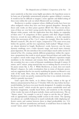 The Marginalization of Children’s Compositions of the Past   33

more sensitively at that date seems highly speculative; the hypothesis seems to
be born out of (probably unintentional) prejudice against children’s creations.
It would in fact be difficult to imagine a more apposite and skilled setting of
these texts within the scale on which Monteverdi was working.
      Beethoven is another composer whose childhood works have been too
often maligned—when they have not been ignored altogether. Among his
finest early works are three piano quartets (WoO 36). Most recent discus-
sions of these are very brief, saying merely that they were modeled on three
Mozart violin sonatas, with the implication that they display no originality
of their own.20 A comparison of these quartets with their alleged models,
however, reveals far more differences than similarities, as in the exposition
of the first movement of No. 3 in C major, for example. Here the model is
Mozart’s sonata K. 296, also in C major, composed in 1778, some seven years
before the quartets, and the two expositions, both marked “Allegro vivace,”
are almost identical in length. Beethoven’s work, however, uses far more
dynamic markings, over a wider dynamic range, and much more virtuosic
piano figuration. He also introduces his second subject much earlier (in bar 23
instead of bar 43), creating entirely different proportions within the exposi-
tion—proportions that result in much greater forward thrust and enable him
to explore a much wider range of keys. Whereas Mozart’s exposition simply
modulates to the dominant and remains there, Beethoven includes within
the secondary key area a series of dramatic modulations through G minor, D
minor, and C minor, using material that was so striking that he revived it in
his piano sonata Op. 2, No. 3. While Beethoven, as usual, does not match
Mozart’s elegance, he easily overshadows him in terms of dramatic power,
and any suggestion that he was merely modeling his quartet on Mozart is very
wide of the mark. Here, then, the implication of the criticisms is not that
Beethoven’s work was poorly constructed but that it was entirely derivative,
which is patently inaccurate.21
      Liszt’s opera Don Sanche, ou Le château d’amour, written at the age of
thirteen and premiered in Paris on 17 October 1825, five days before his four-
teenth birthday, has been even more heavily denigrated. A complete recording
has been issued,22 which reveals the opera to possess considerable tonal and
harmonic imagination, soundly based forms, and sensitivity to the meaning
of the words, but most of all great melodic charm and inventiveness. The air
“Aimer, aimer,” for example, is cast in C major to suit the idea of “gloire,”
with an appropriately contrasting middle section in the minor. The opening
two phrases are carefully balanced to match melodically while displaying suf-
ficient variety and contrast between them to dispel predictability (ex. 3.3).
How easy, and how unsatisfactory and banal, it would have been to make the
second “aimer, aimer” match the first exactly.
 