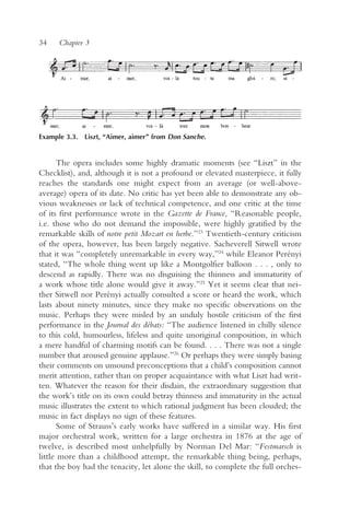34    Chapter 3




Example 3.3. Liszt, “Aimer, aimer” from Don Sanche.


       The opera includes some highly dramatic moments (see “Liszt” in the
Checklist), and, although it is not a profound or elevated masterpiece, it fully
reaches the standards one might expect from an average (or well-above-
average) opera of its date. No critic has yet been able to demonstrate any ob-
vious weaknesses or lack of technical competence, and one critic at the time
of its first performance wrote in the Gazette de France, “Reasonable people,
i.e. those who do not demand the impossible, were highly gratified by the
remarkable skills of notre petit Mozart en herbe.”23 Twentieth-century criticism
of the opera, however, has been largely negative. Sacheverell Sitwell wrote
that it was “completely unremarkable in every way,”24 while Eleanor Perényi
stated, “The whole thing went up like a Montgolfier balloon . . . , only to
descend as rapidly. There was no disguising the thinness and immaturity of
a work whose title alone would give it away.”25 Yet it seems clear that nei-
ther Sitwell nor Perényi actually consulted a score or heard the work, which
lasts about ninety minutes, since they make no specific observations on the
music. Perhaps they were misled by an unduly hostile criticism of the first
performance in the Journal des débats: “The audience listened in chilly silence
to this cold, humourless, lifeless and quite unoriginal composition, in which
a mere handful of charming motifs can be found. . . . There was not a single
number that aroused genuine applause.”26 Or perhaps they were simply basing
their comments on unsound preconceptions that a child’s composition cannot
merit attention, rather than on proper acquaintance with what Liszt had writ-
ten. Whatever the reason for their disdain, the extraordinary suggestion that
the work’s title on its own could betray thinness and immaturity in the actual
music illustrates the extent to which rational judgment has been clouded; the
music in fact displays no sign of these features.
       Some of Strauss’s early works have suffered in a similar way. His first
major orchestral work, written for a large orchestra in 1876 at the age of
twelve, is described most unhelpfully by Norman Del Mar: “Festmarsch is
little more than a childhood attempt, the remarkable thing being, perhaps,
that the boy had the tenacity, let alone the skill, to complete the full orches-
 