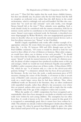 The Marginalization of Children’s Compositions of the Past   35

tral score.”27 Thus Del Mar implies that the work shows childish features,
but does not identify any; he praises only the fact that Strauss had the skill
to complete an orchestral score, rather than the skill shown in the actual
orchestration, which is strikingly rich and well handled. Del Mar also com-
ments that “we need not take seriously” such early works, even though
Strauss himself did at the time.28 These attitudes seem appalling. Such a
work should clearly be considered with the utmost seriousness, both for its
intrinsic merits and for its contribution to the development of Strauss’s later
music. Strauss’s next major orchestral work, his Serenade, is described even
more disparagingly by Walter Werbeck, who uses inappropriately pejorative
terms to describe what are in fact perfectly normal musical devices such as
four-bar phrase structures (see “Strauss” in the Checklist).
      Bartók’s largely unpublished early works offer another example of in-
appropriate criticism. He wrote thirty-two piano works, numbered by him
from Op. 1 to Op. 32, between 1890 and 1894, though some are lost.29
Paul Griffiths comments, “Of course it would be absurd to look for very
much in these efforts of a boy of thirteen or fourteen. Most other compos-
ers would have taken care to destroy or lose such juvenilia.”30 As should
be evident from the Checklist, the statement is itself misguided. It is by no
means “absurd” to look for musical interest in the works of a thirteen-year-
old, for plenty of other composers have produced excellent music at this age
and younger, which we would not want destroyed. Equally unacceptable is
Griffiths’s earlier comment about one of these works, A Duna folyása (1890–
94), which he says “is of interest only as a clue to the eleven-year-old’s
patriotic feelings”31—a dismissive attitude that has been all too prevalent in
the literature. At the very least, the work, a multi-movement piece of 573
measures charting the course of the Danube, is of interest in that it reveals
some of Bartók’s early concerns and capabilities, as well as his ambition to
work on a much larger canvas than he had done hitherto. Thus, where
childhood works are discussed in the literature, they are often condemned
with unjustified remarks, rather than offered a fair assessment; even where
they are praised, authors often seem obliged to add or imply that the works
are admirable only if the age of the composer is taken into account.
      When the quality of a child’s composition has been recognized and is
unmistakable, there have been attempts to cast doubt on whether such works
really were written by such young children. The assumption has too often
been that, if a work is known to be by a child, it cannot be that good; if it
is recognized as outstandingly good, then it cannot have been written by a
child. This attitude was already evident in Barrington’s doubts about Mozart’s
age (see page 13), when he guessed that Mozart might be quite a bit older
than claimed until proof of his age was produced. Other doubters have gone
 