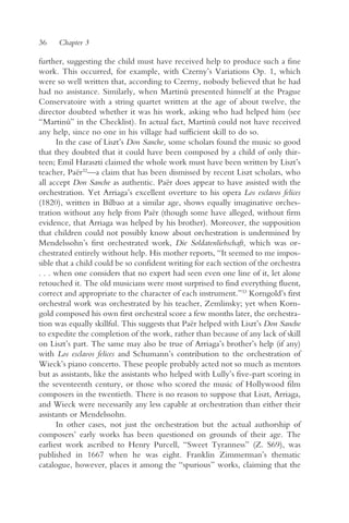 36    Chapter 3

further, suggesting the child must have received help to produce such a fine
work. This occurred, for example, with Czerny’s Variations Op. 1, which
were so well written that, according to Czerny, nobody believed that he had
had no assistance. Similarly, when Martinu presented himself at the Prague
                                               ˚
Conservatoire with a string quartet written at the age of about twelve, the
director doubted whether it was his work, asking who had helped him (see
“Martinu” in the Checklist). In actual fact, Martinu could not have received
          ˚                                            ˚
any help, since no one in his village had sufficient skill to do so.
      In the case of Liszt’s Don Sanche, some scholars found the music so good
that they doubted that it could have been composed by a child of only thir-
teen; Emil Haraszti claimed the whole work must have been written by Liszt’s
teacher, Paër32—a claim that has been dismissed by recent Liszt scholars, who
all accept Don Sanche as authentic. Paër does appear to have assisted with the
orchestration. Yet Arriaga’s excellent overture to his opera Los esclavos felices
(1820), written in Bilbao at a similar age, shows equally imaginative orches-
tration without any help from Paër (though some have alleged, without firm
evidence, that Arriaga was helped by his brother). Moreover, the supposition
that children could not possibly know about orchestration is undermined by
Mendelssohn’s first orchestrated work, Die Soldatenliebschaft, which was or-
chestrated entirely without help. His mother reports, “It seemed to me impos-
sible that a child could be so confident writing for each section of the orchestra
. . . when one considers that no expert had seen even one line of it, let alone
retouched it. The old musicians were most surprised to find everything fluent,
correct and appropriate to the character of each instrument.”33 Korngold’s first
orchestral work was orchestrated by his teacher, Zemlinsky; yet when Korn-
gold composed his own first orchestral score a few months later, the orchestra-
tion was equally skillful. This suggests that Paër helped with Liszt’s Don Sanche
to expedite the completion of the work, rather than because of any lack of skill
on Liszt’s part. The same may also be true of Arriaga’s brother’s help (if any)
with Los esclavos felices and Schumann’s contribution to the orchestration of
Wieck’s piano concerto. These people probably acted not so much as mentors
but as assistants, like the assistants who helped with Lully’s five-part scoring in
the seventeenth century, or those who scored the music of Hollywood film
composers in the twentieth. There is no reason to suppose that Liszt, Arriaga,
and Wieck were necessarily any less capable at orchestration than either their
assistants or Mendelssohn.
      In other cases, not just the orchestration but the actual authorship of
composers’ early works has been questioned on grounds of their age. The
earliest work ascribed to Henry Purcell, “Sweet Tyranness” (Z. S69), was
published in 1667 when he was eight. Franklin Zimmerman’s thematic
catalogue, however, places it among the “spurious” works, claiming that the
 