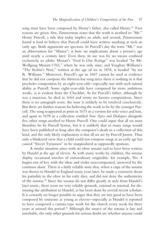 The Marginalization of Children’s Compositions of the Past   37

song must have been composed by Henry’s father, also called Henry.34 Two
reasons are given: first, Zimmerman notes that the work is ascribed to “Mr.”
Henry Purcell, a title that today implies an adult; and second, Zimmerman
found it hard to believe that Purcell could have written anything at such an
early age. Both arguments are specious. In Purcell’s day the term “Mr.” was
an abbreviation for “Master”; it bore no implications about a person’s age
until nearly a century later. Even then, its use was by no means confined
exclusively to adults: Mozart’s “God Is Our Refuge” was headed “by Mr:
Wolfgang Mozart/1765,” when he was only nine; and Vaughan Williams’s
“The Robin’s Nest,” written at the age of six in 1878, is headed “by mr
R. Williams.” Moreover, Purcell’s age in 1667 cannot be used as evidence
that he did not compose the thirteen-bar song since there is nothing in it that
precludes composition by an eight-year-old—especially one with such natural
ability as Purcell. Some eight-year-olds have composed far more ambitious
works, as is evident from the Checklist. As for Purcell’s father, although he
was a musician, he died in 1664 and wrote no known compositions. Since
there is no autograph score, the issue is unlikely to be resolved conclusively.
But there are further reasons for believing the work to be by the younger Pur-
cell. The song reappeared in print in 1673 in a version for solo voice and bass,
and again in 1678 in a collection entitled New Ayres and Dialogues alongside
five other songs ascribed to Henry Purcell. One could argue that all six must
therefore be by Purcell Senior, but it is unlikely that so many songs would
have been published so long after the composer’s death in a collection of this
kind, and the only likely explanation is that all six are by Purcell Junior. Thus
only a blinkered view that a child could not compose songs at an early age has
caused “Sweet Tyranness” to be marginalized as supposedly spurious.
       A similar situation arises with six oboe sonatas said to have been written
by Handel at the age of eleven. As with many works by children, the sonatas
display occasional touches of extraordinary originality: for example, No. 4
begins out of key with the oboe and violin unaccompanied, answered by the
continuo alone. There is a fairly reliable story that, when a copy of the sonatas
was shown to Handel in England many years later, he made a comment about
his partiality to the oboe in his early days, and did not deny the authenticity
of the sonatas.35 Since the sonatas do not differ greatly in style from Handel’s
later music, there seem no very reliable grounds, external or internal, for dis-
missing the attribution to Handel, as has been done by several recent scholars.
It is certainly no longer possible to argue that they are too good to have been
composed by someone as young as eleven—especially as Handel is reported
to have composed a cantata-type work for the church every week for three
years at around this period.36 Although the source of the sonatas is late and
unreliable, the only other grounds for serious doubt are whether anyone could
 