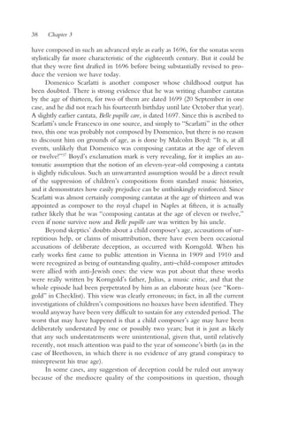 38    Chapter 3

have composed in such an advanced style as early as 1696, for the sonatas seem
stylistically far more characteristic of the eighteenth century. But it could be
that they were first drafted in 1696 before being substantially revised to pro-
duce the version we have today.
       Domenico Scarlatti is another composer whose childhood output has
been doubted. There is strong evidence that he was writing chamber cantatas
by the age of thirteen, for two of them are dated 1699 (20 September in one
case, and he did not reach his fourteenth birthday until late October that year).
A slightly earlier cantata, Belle pupille care, is dated 1697. Since this is ascribed to
Scarlatti’s uncle Francesco in one source, and simply to “Scarlatti” in the other
two, this one was probably not composed by Domenico, but there is no reason
to discount him on grounds of age, as is done by Malcolm Boyd: “It is, at all
events, unlikely that Domenico was composing cantatas at the age of eleven
or twelve!”37 Boyd’s exclamation mark is very revealing, for it implies an au-
tomatic assumption that the notion of an eleven-year-old composing a cantata
is slightly ridiculous. Such an unwarranted assumption would be a direct result
of the suppression of children’s compositions from standard music histories,
and it demonstrates how easily prejudice can be unthinkingly reinforced. Since
Scarlatti was almost certainly composing cantatas at the age of thirteen and was
appointed as composer to the royal chapel in Naples at fifteen, it is actually
rather likely that he was “composing cantatas at the age of eleven or twelve,”
even if none survive now and Belle pupille care was written by his uncle.
       Beyond skeptics’ doubts about a child composer’s age, accusations of sur-
reptitious help, or claims of misattribution, there have even been occasional
accusations of deliberate deception, as occurred with Korngold. When his
early works first came to public attention in Vienna in 1909 and 1910 and
were recognized as being of outstanding quality, anti–child-composer attitudes
were allied with anti-Jewish ones: the view was put about that these works
were really written by Korngold’s father, Julius, a music critic, and that the
whole episode had been perpetrated by him as an elaborate hoax (see “Korn-
gold” in Checklist). This view was clearly erroneous; in fact, in all the current
investigations of children’s compositions no hoaxes have been identified. They
would anyway have been very difficult to sustain for any extended period. The
worst that may have happened is that a child composer’s age may have been
deliberately understated by one or possibly two years; but it is just as likely
that any such understatements were unintentional, given that, until relatively
recently, not much attention was paid to the year of someone’s birth (as in the
case of Beethoven, in which there is no evidence of any grand conspiracy to
misrepresent his true age).
       In some cases, any suggestion of deception could be ruled out anyway
because of the mediocre quality of the compositions in question, though
 
