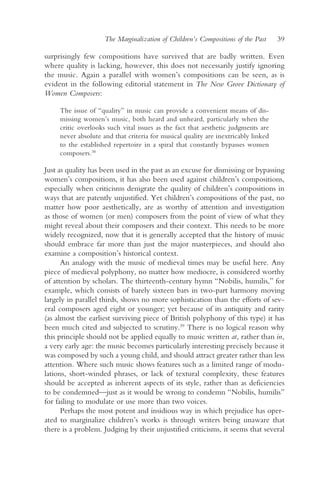 The Marginalization of Children’s Compositions of the Past     39

surprisingly few compositions have survived that are badly written. Even
where quality is lacking, however, this does not necessarily justify ignoring
the music. Again a parallel with women’s compositions can be seen, as is
evident in the following editorial statement in The New Grove Dictionary of
Women Composers:

     The issue of “quality” in music can provide a convenient means of dis-
     missing women’s music, both heard and unheard, particularly when the
     critic overlooks such vital issues as the fact that aesthetic judgments are
     never absolute and that criteria for musical quality are inextricably linked
     to the established repertoire in a spiral that constantly bypasses women
     composers.38

Just as quality has been used in the past as an excuse for dismissing or bypassing
women’s compositions, it has also been used against children’s compositions,
especially when criticisms denigrate the quality of children’s compositions in
ways that are patently unjustified. Yet children’s compositions of the past, no
matter how poor aesthetically, are as worthy of attention and investigation
as those of women (or men) composers from the point of view of what they
might reveal about their composers and their context. This needs to be more
widely recognized, now that it is generally accepted that the history of music
should embrace far more than just the major masterpieces, and should also
examine a composition’s historical context.
      An analogy with the music of medieval times may be useful here. Any
piece of medieval polyphony, no matter how mediocre, is considered worthy
of attention by scholars. The thirteenth-century hymn “Nobilis, humilis,” for
example, which consists of barely sixteen bars in two-part harmony moving
largely in parallel thirds, shows no more sophistication than the efforts of sev-
eral composers aged eight or younger; yet because of its antiquity and rarity
(as almost the earliest surviving piece of British polyphony of this type) it has
been much cited and subjected to scrutiny.39 There is no logical reason why
this principle should not be applied equally to music written at, rather than in,
a very early age: the music becomes particularly interesting precisely because it
was composed by such a young child, and should attract greater rather than less
attention. Where such music shows features such as a limited range of modu-
lations, short-winded phrases, or lack of textural complexity, these features
should be accepted as inherent aspects of its style, rather than as deficiencies
to be condemned—just as it would be wrong to condemn “Nobilis, humilis”
for failing to modulate or use more than two voices.
      Perhaps the most potent and insidious way in which prejudice has oper-
ated to marginalize children’s works is through writers being unaware that
there is a problem. Judging by their unjustified criticisms, it seems that several
 