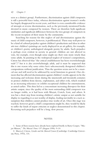42    Chapter 3

seen as a distinct group). Furthermore, discrimination against child composers
is still a powerful force today, whereas discrimination against women’s works
has largely disappeared in recent years, and there is even considerable evidence
of attempts at reverse discrimination, such as the previously mentioned books
devoted to music composed by women. There are therefore both significant
similarities and significant differences between the two groups of composers in
the recent reception of their music by the community.
       Searching for reasons for this neglect of and discrimination against the
music of child composers, however, is problematical. There may well prove to
be a kind of cultural prejudice against children’s productions and ideas in other
arts too: children’s paintings are rarely displayed in an art gallery, for example,
or children’s poetry anthologized alongside poetry by adults. Such prejudice
is perhaps even evident in society in general: children are not allowed to
vote, for example, even though some might use their vote more wisely than
some adults. In pointing to the widespread neglect of women’s compositions,
Citron has observed that “the critical establishment has been overwhelmingly
male”;44 but it is also overwhelmingly adult, and it must be suspected that
this is one reason why some critics have subconsciously denigrated children’s
compositions without justification. Thus the question seems not to be a musi-
cal one and will need to be addressed by social historians in general. One ele-
ment that has affected discrimination against children’s works appears to be the
increasing and welcome desire during the nineteenth and twentieth centuries
to protect children from slavery, exploitation, and other evils, which resulted
in an increasing reluctance to exhibit exceptional children for entertainment,
as noted earlier. This then led to a concomitant increasing disrespect for their
artistic output, since the quality of the most outstanding child composers was
no longer visible, as it had been with Mozart, Crotch, Liszt, and others. It
was but a short step from treating children’s artistic output as not suitable for
display to regarding it as not worthy of display, leading inevitably to a tacit as-
sumption that children cannot produce true works of art. Once this stage was
reached, however good a child’s compositions might be, they would be likely
to suffer the kinds of unjust criticism or neglect demonstrated in this chapter.
Reversing such prejudices will be a long, slow process.


                                     NOTES

   1. Some of these reasons have already been explored briefly in Barry Cooper, “Ma-
jor Minors,” The Musical Times 137 (August 1996): 9–10.
   2. Marcia J. Citron, Gender and the Musical Canon (Cambridge: Cambridge Univer-
sity Press, 1993), 131.
 