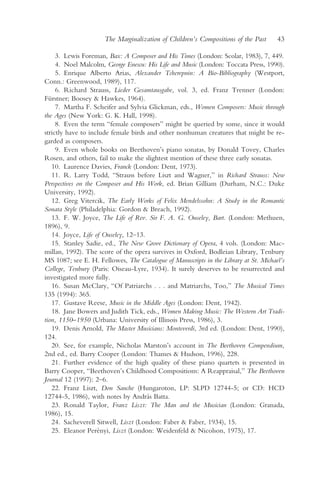 The Marginalization of Children’s Compositions of the Past      43

     3. Lewis Foreman, Bax: A Composer and His Times (London: Scolar, 1983), 7, 449.
     4. Noel Malcolm, George Enescu: His Life and Music (London: Toccata Press, 1990).
     5. Enrique Alberto Arias, Alexander Tcherepnin: A Bio-Bibliography (Westport,
Conn.: Greenwood, 1989), 117.
     6. Richard Strauss, Lieder Gesamtausgabe, vol. 3, ed. Franz Trenner (London:
Fürstner; Boosey & Hawkes, 1964).
     7. Martha F. Scheifer and Sylvia Glickman, eds., Women Composers: Music through
the Ages (New York: G. K. Hall, 1998).
     8. Even the term “female composers” might be queried by some, since it would
strictly have to include female birds and other nonhuman creatures that might be re-
garded as composers.
     9. Even whole books on Beethoven’s piano sonatas, by Donald Tovey, Charles
Rosen, and others, fail to make the slightest mention of these three early sonatas.
   10. Laurence Davies, Franck (London: Dent, 1973).
   11. R. Larry Todd, “Strauss before Liszt and Wagner,” in Richard Strauss: New
Perspectives on the Composer and His Work, ed. Brian Gilliam (Durham, N.C.: Duke
University, 1992).
   12. Greg Vitercik, The Early Works of Felix Mendelssohn: A Study in the Romantic
Sonata Style (Philadelphia: Gordon & Breach, 1992).
   13. F. W. Joyce, The Life of Rev. Sir F. A. G. Ouseley, Bart. (London: Methuen,
1896), 9.
   14. Joyce, Life of Ouseley, 12–13.
   15. Stanley Sadie, ed., The New Grove Dictionary of Opera, 4 vols. (London: Mac-
millan, 1992). The score of the opera survives in Oxford, Bodleian Library, Tenbury
MS 1087; see E. H. Fellowes, The Catalogue of Manuscripts in the Library at St. Michael’s
College, Tenbury (Paris: Oiseau-Lyre, 1934). It surely deserves to be resurrected and
investigated more fully.
   16. Susan McClary, “Of Patriarchs . . . and Matriarchs, Too,” The Musical Times
135 (1994): 365.
   17. Gustave Reese, Music in the Middle Ages (London: Dent, 1942).
   18. Jane Bowers and Judith Tick, eds., Women Making Music: The Western Art Tradi-
tion, 1150–1950 (Urbana: University of Illinois Press, 1986), 3.
   19. Denis Arnold, The Master Musicians: Monteverdi, 3rd ed. (London: Dent, 1990),
124.
   20. See, for example, Nicholas Marston’s account in The Beethoven Compendium,
2nd ed., ed. Barry Cooper (London: Thames & Hudson, 1996), 228.
   21. Further evidence of the high quality of these piano quartets is presented in
Barry Cooper, “Beethoven’s Childhood Compositions: A Reappraisal,” The Beethoven
Journal 12 (1997): 2–6.
   22. Franz Liszt, Don Sanche (Hungaroton, LP: SLPD 12744-5; or CD: HCD
12744-5, 1986), with notes by András Batta.
   23. Ronald Taylor, Franz Liszt: The Man and the Musician (London: Granada,
1986), 15.
   24. Sacheverell Sitwell, Liszt (London: Faber & Faber, 1934), 15.
   25. Eleanor Perényi, Liszt (London: Weidenfeld & Nicolson, 1975), 17.
 
