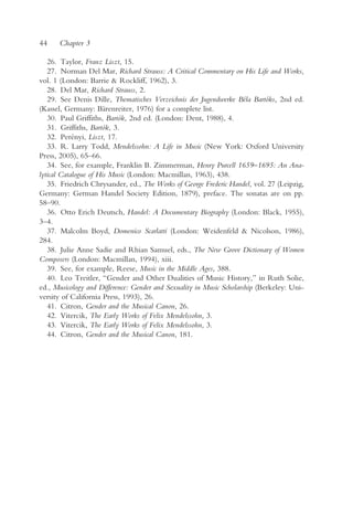 44    Chapter 3

   26. Taylor, Franz Liszt, 15.
   27. Norman Del Mar, Richard Strauss: A Critical Commentary on His Life and Works,
vol. 1 (London: Barrie & Rockliff, 1962), 3.
   28. Del Mar, Richard Strauss, 2.
   29. See Denis Dille, Thematisches Verzeichnis der Jugendwerke Béla Bartóks, 2nd ed.
(Kassel, Germany: Bärenreiter, 1976) for a complete list.
   30. Paul Griffiths, Bartók, 2nd ed. (London: Dent, 1988), 4.
   31. Griffiths, Bartók, 3.
   32. Perényi, Liszt, 17.
   33. R. Larry Todd, Mendelssohn: A Life in Music (New York: Oxford University
Press, 2005), 65–66.
   34. See, for example, Franklin B. Zimmerman, Henry Purcell 1659–1695: An Ana-
lytical Catalogue of His Music (London: Macmillan, 1963), 438.
   35. Friedrich Chrysander, ed., The Works of George Frederic Handel, vol. 27 (Leipzig,
Germany: German Handel Society Edition, 1879), preface. The sonatas are on pp.
58–90.
   36. Otto Erich Deutsch, Handel: A Documentary Biography (London: Black, 1955),
3–4.
   37. Malcolm Boyd, Domenico Scarlatti (London: Weidenfeld & Nicolson, 1986),
284.
   38. Julie Anne Sadie and Rhian Samuel, eds., The New Grove Dictionary of Women
Composers (London: Macmillan, 1994), xiii.
   39. See, for example, Reese, Music in the Middle Ages, 388.
   40. Leo Treitler, “Gender and Other Dualities of Music History,” in Ruth Solie,
ed., Musicology and Difference: Gender and Sexuality in Music Scholarship (Berkeley: Uni-
versity of California Press, 1993), 26.
   41. Citron, Gender and the Musical Canon, 26.
   42. Vitercik, The Early Works of Felix Mendelssohn, 3.
   43. Vitercik, The Early Works of Felix Mendelssohn, 3.
   44. Citron, Gender and the Musical Canon, 181.
 