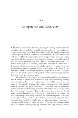 •   4•

              Competence and Originality




C   hildren’s compositions are always in danger of being condemned from
one of two directions. If they resemble existing works, they can be dismissed
as merely derivative; but if they fail to comply with the standards of the day,
child composers are often assumed to be incompetent. As Julian Rushton has
said, “If a child in the eighteenth century composed in a markedly original
way, differently from the adult composers whose music was heard all around,
the result would probably have been taken as childish incompetence.”1 If a
work is to be regarded as possessing originality, therefore, the difficulty is to
demonstrate that any unusual features can be regarded as original rather than
simply as an incompetent attempt to match existing norms. It is generally not
difficult to point to any irregularities there might be in a child’s composi-
tions, but it is much harder to distinguish those that indicate originality from
those that result from incompetence.
      One approach to this problem is to consider how children learn to com-
pose. Children in general learn by imitation; they learn to create by imitating
either a single model or several similar ones, as is well known and has been
noted by, for example, Rushton: “Precocious creativity results from a gift for
mimicry (this certainly applies to Mozart).”2 Often, however, the imitation is
inexact, with the child imitating only the superficial features of models, rather
than their internal coherence. This can lead, for example, to a work with
sound harmony but chaotic form that could be described as put together less
than competently; alternatively, the form and harmony might be satisfactory,
but the part-writing, which is a less obvious characteristic, might be full of
grammatical errors (such as parallel fifths in eighteenth-century examples) be-
cause the child has failed to notice the nature of the part-writing in the model.
Thus, if children learned purely by imitation, then any failure to imitate

                                        45
 