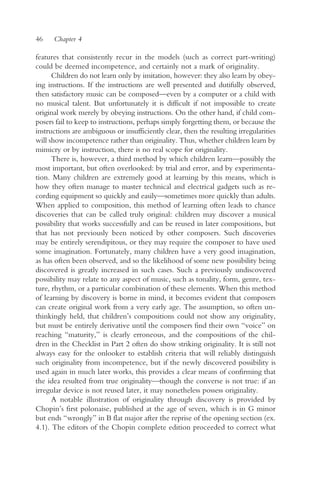46    Chapter 4

features that consistently recur in the models (such as correct part-writing)
could be deemed incompetence, and certainly not a mark of originality.
      Children do not learn only by imitation, however: they also learn by obey-
ing instructions. If the instructions are well presented and dutifully observed,
then satisfactory music can be composed—even by a computer or a child with
no musical talent. But unfortunately it is difficult if not impossible to create
original work merely by obeying instructions. On the other hand, if child com-
posers fail to keep to instructions, perhaps simply forgetting them, or because the
instructions are ambiguous or insufficiently clear, then the resulting irregularities
will show incompetence rather than originality. Thus, whether children learn by
mimicry or by instruction, there is no real scope for originality.
      There is, however, a third method by which children learn—possibly the
most important, but often overlooked: by trial and error, and by experimenta-
tion. Many children are extremely good at learning by this means, which is
how they often manage to master technical and electrical gadgets such as re-
cording equipment so quickly and easily—sometimes more quickly than adults.
When applied to composition, this method of learning often leads to chance
discoveries that can be called truly original: children may discover a musical
possibility that works successfully and can be reused in later compositions, but
that has not previously been noticed by other composers. Such discoveries
may be entirely serendipitous, or they may require the composer to have used
some imagination. Fortunately, many children have a very good imagination,
as has often been observed, and so the likelihood of some new possibility being
discovered is greatly increased in such cases. Such a previously undiscovered
possibility may relate to any aspect of music, such as tonality, form, genre, tex-
ture, rhythm, or a particular combination of these elements. When this method
of learning by discovery is borne in mind, it becomes evident that composers
can create original work from a very early age. The assumption, so often un-
thinkingly held, that children’s compositions could not show any originality,
but must be entirely derivative until the composers find their own “voice” on
reaching “maturity,” is clearly erroneous, and the compositions of the chil-
dren in the Checklist in Part 2 often do show striking originality. It is still not
always easy for the onlooker to establish criteria that will reliably distinguish
such originality from incompetence, but if the newly discovered possibility is
used again in much later works, this provides a clear means of confirming that
the idea resulted from true originality—though the converse is not true: if an
irregular device is not reused later, it may nonetheless possess originality.
      A notable illustration of originality through discovery is provided by
Chopin’s first polonaise, published at the age of seven, which is in G minor
but ends “wrongly” in B flat major after the reprise of the opening section (ex.
4.1). The editors of the Chopin complete edition proceeded to correct what
 