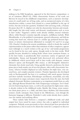 48    Chapter 4

striking in his Fifth Symphony, appeared in his first known composition—a
set of variations (WoO 63). Other characteristic features of his work can
likewise be traced to his childhood compositions, such as intensive develop-
ment of a small motif, use of long codas, and an unexpected reprise of a slow
introduction within a sonata form (found in a sonata published at the age of
twelve, but also in his late quartets). Schubert’s first surviving work, a Fantasie
for piano duet (D. 1), displays not only his characteristic lyricism and remark-
able length, but also tonal variety and thematic transformation such as recur
in later works.3 Paganini’s earliest work already exhibits unusual violinistic
effects, while Rossini’s contains typically energetic, mellifluous melody. With
Mendelssohn, it is his polished counterpoint, general refinement, and delicate
scoring that stand out, whereas Liszt at a similar age preferred bravura figu-
ration or intense chromaticism (illustrated in examples 8.2 and 8.3 on page
130). Ouseley’s fondness for remote modulations, which is clearly the result of
experimentation at the piano rather than imitation of other composers, appears
most strikingly in a march written at the age of six,4 and similar progressions
can be found in his two early operas, though rarely in his later works. Wolf
quickly became absorbed in writing lieder whose most consistent feature, as
in his later lieder, is paradoxically their enormous variety of approach and
individuality. Strauss and Korngold both discovered rich orchestral effects
in childhood, which served them well in later works with dramatic content
(Strauss’s operas and Korngold’s film music), as did Korngold’s distinctive
chromatic but clearly tonal style. Grieg quickly showed a preference for short
piano pieces built mainly out of two-bar phrases, often with characteristic har-
mony, whereas Scriabin displayed an early fondness for triple time, very un-
usual keys, and complex pianistic textures. Pianistic figuration also developed
early in Rachmaninoff, but here it is combined with much greater lyricism
and sheer melodic invention. Rheinberger and Busoni, meanwhile, not only
concentrated on organ and piano music respectively from the start, but both
adopted chromatic Bachian counterpoint as an important model from an early
age, although Busoni blended this with Chopinesque techniques. Ives’s fond-
ness for borrowing hymn tunes, as well as his penchant for light-music styles,
is already evident in his childhood works. Bartók, like Grieg, wrote numer-
ous short piano pieces as a child, and their dance rhythms and characteristic
textures clearly anticipate those found in his Mikrokosmos, even though the
harmonic language is different. Prokofiev’s early works already show a prefer-
ence for ostinati and terrifying effects.
      These stylistic links between a composer’s childhood works and adult
output have been noted by many writers, but only as applied to individual
composers. Nobody seems previously to have observed just how prevalent the
phenomenon is, but it seems to be almost the norm for a composer to discover
 
